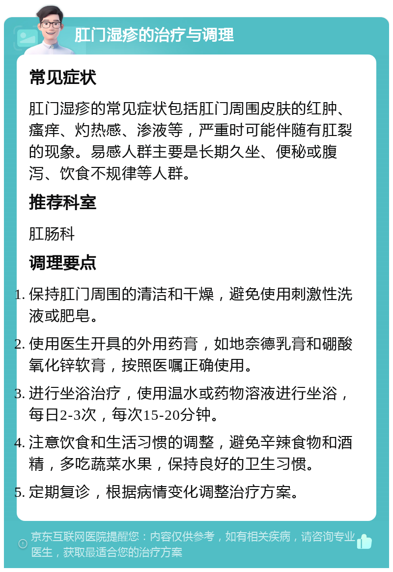 肛门湿疹的治疗与调理 常见症状 肛门湿疹的常见症状包括肛门周围皮肤的红肿、瘙痒、灼热感、渗液等，严重时可能伴随有肛裂的现象。易感人群主要是长期久坐、便秘或腹泻、饮食不规律等人群。 推荐科室 肛肠科 调理要点 保持肛门周围的清洁和干燥，避免使用刺激性洗液或肥皂。 使用医生开具的外用药膏，如地奈德乳膏和硼酸氧化锌软膏，按照医嘱正确使用。 进行坐浴治疗，使用温水或药物溶液进行坐浴，每日2-3次，每次15-20分钟。 注意饮食和生活习惯的调整，避免辛辣食物和酒精，多吃蔬菜水果，保持良好的卫生习惯。 定期复诊，根据病情变化调整治疗方案。