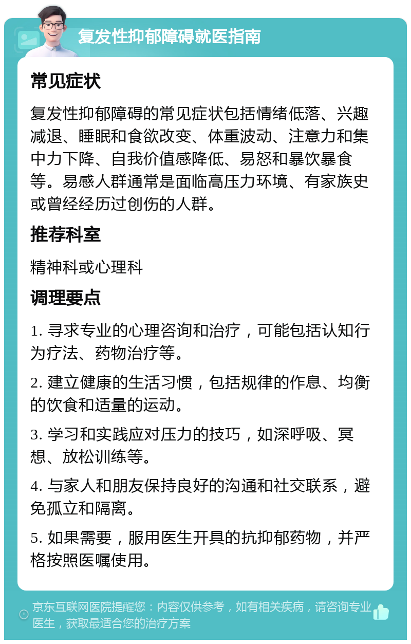 复发性抑郁障碍就医指南 常见症状 复发性抑郁障碍的常见症状包括情绪低落、兴趣减退、睡眠和食欲改变、体重波动、注意力和集中力下降、自我价值感降低、易怒和暴饮暴食等。易感人群通常是面临高压力环境、有家族史或曾经经历过创伤的人群。 推荐科室 精神科或心理科 调理要点 1. 寻求专业的心理咨询和治疗，可能包括认知行为疗法、药物治疗等。 2. 建立健康的生活习惯，包括规律的作息、均衡的饮食和适量的运动。 3. 学习和实践应对压力的技巧，如深呼吸、冥想、放松训练等。 4. 与家人和朋友保持良好的沟通和社交联系，避免孤立和隔离。 5. 如果需要，服用医生开具的抗抑郁药物，并严格按照医嘱使用。