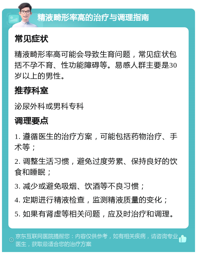 精液畸形率高的治疗与调理指南 常见症状 精液畸形率高可能会导致生育问题，常见症状包括不孕不育、性功能障碍等。易感人群主要是30岁以上的男性。 推荐科室 泌尿外科或男科专科 调理要点 1. 遵循医生的治疗方案，可能包括药物治疗、手术等； 2. 调整生活习惯，避免过度劳累、保持良好的饮食和睡眠； 3. 减少或避免吸烟、饮酒等不良习惯； 4. 定期进行精液检查，监测精液质量的变化； 5. 如果有肾虚等相关问题，应及时治疗和调理。