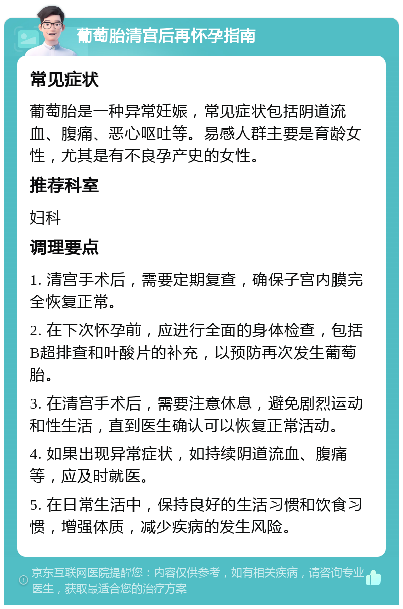 葡萄胎清宫后再怀孕指南 常见症状 葡萄胎是一种异常妊娠，常见症状包括阴道流血、腹痛、恶心呕吐等。易感人群主要是育龄女性，尤其是有不良孕产史的女性。 推荐科室 妇科 调理要点 1. 清宫手术后，需要定期复查，确保子宫内膜完全恢复正常。 2. 在下次怀孕前，应进行全面的身体检查，包括B超排查和叶酸片的补充，以预防再次发生葡萄胎。 3. 在清宫手术后，需要注意休息，避免剧烈运动和性生活，直到医生确认可以恢复正常活动。 4. 如果出现异常症状，如持续阴道流血、腹痛等，应及时就医。 5. 在日常生活中，保持良好的生活习惯和饮食习惯，增强体质，减少疾病的发生风险。