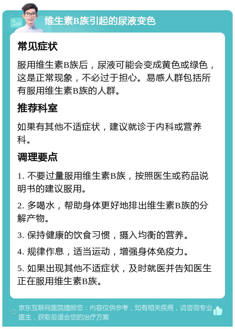 维生素B族引起的尿液变色 常见症状 服用维生素B族后，尿液可能会变成黄色或绿色，这是正常现象，不必过于担心。易感人群包括所有服用维生素B族的人群。 推荐科室 如果有其他不适症状，建议就诊于内科或营养科。 调理要点 1. 不要过量服用维生素B族，按照医生或药品说明书的建议服用。 2. 多喝水，帮助身体更好地排出维生素B族的分解产物。 3. 保持健康的饮食习惯，摄入均衡的营养。 4. 规律作息，适当运动，增强身体免疫力。 5. 如果出现其他不适症状，及时就医并告知医生正在服用维生素B族。