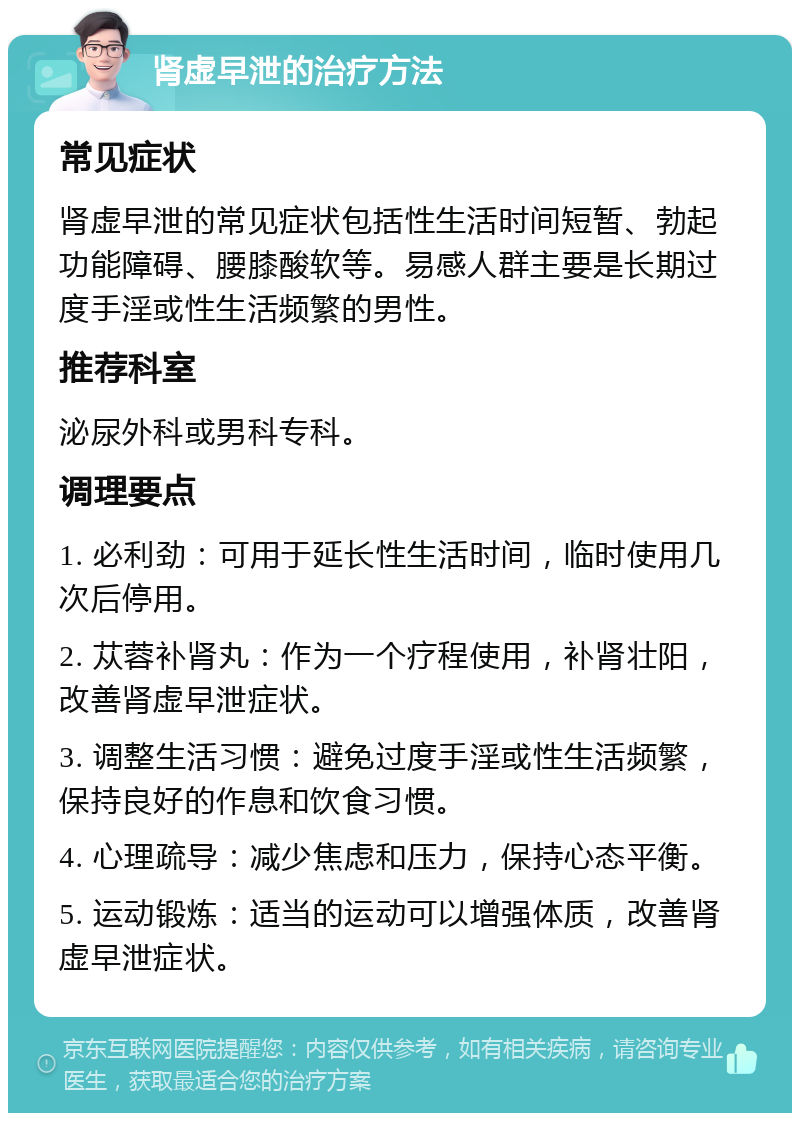 肾虚早泄的治疗方法 常见症状 肾虚早泄的常见症状包括性生活时间短暂、勃起功能障碍、腰膝酸软等。易感人群主要是长期过度手淫或性生活频繁的男性。 推荐科室 泌尿外科或男科专科。 调理要点 1. 必利劲：可用于延长性生活时间，临时使用几次后停用。 2. 苁蓉补肾丸：作为一个疗程使用，补肾壮阳，改善肾虚早泄症状。 3. 调整生活习惯：避免过度手淫或性生活频繁，保持良好的作息和饮食习惯。 4. 心理疏导：减少焦虑和压力，保持心态平衡。 5. 运动锻炼：适当的运动可以增强体质，改善肾虚早泄症状。