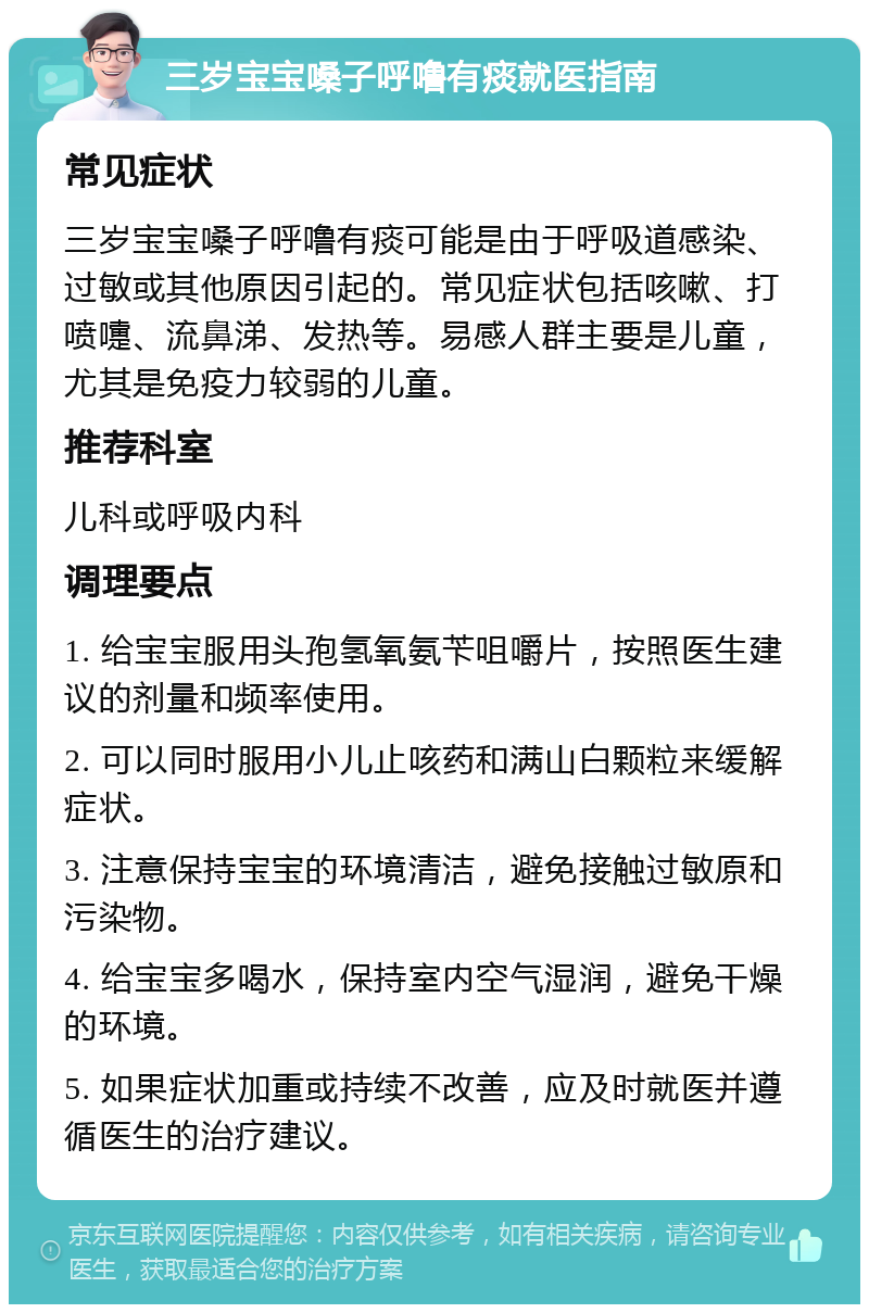 三岁宝宝嗓子呼噜有痰就医指南 常见症状 三岁宝宝嗓子呼噜有痰可能是由于呼吸道感染、过敏或其他原因引起的。常见症状包括咳嗽、打喷嚏、流鼻涕、发热等。易感人群主要是儿童，尤其是免疫力较弱的儿童。 推荐科室 儿科或呼吸内科 调理要点 1. 给宝宝服用头孢氢氧氨苄咀嚼片，按照医生建议的剂量和频率使用。 2. 可以同时服用小儿止咳药和满山白颗粒来缓解症状。 3. 注意保持宝宝的环境清洁，避免接触过敏原和污染物。 4. 给宝宝多喝水，保持室内空气湿润，避免干燥的环境。 5. 如果症状加重或持续不改善，应及时就医并遵循医生的治疗建议。