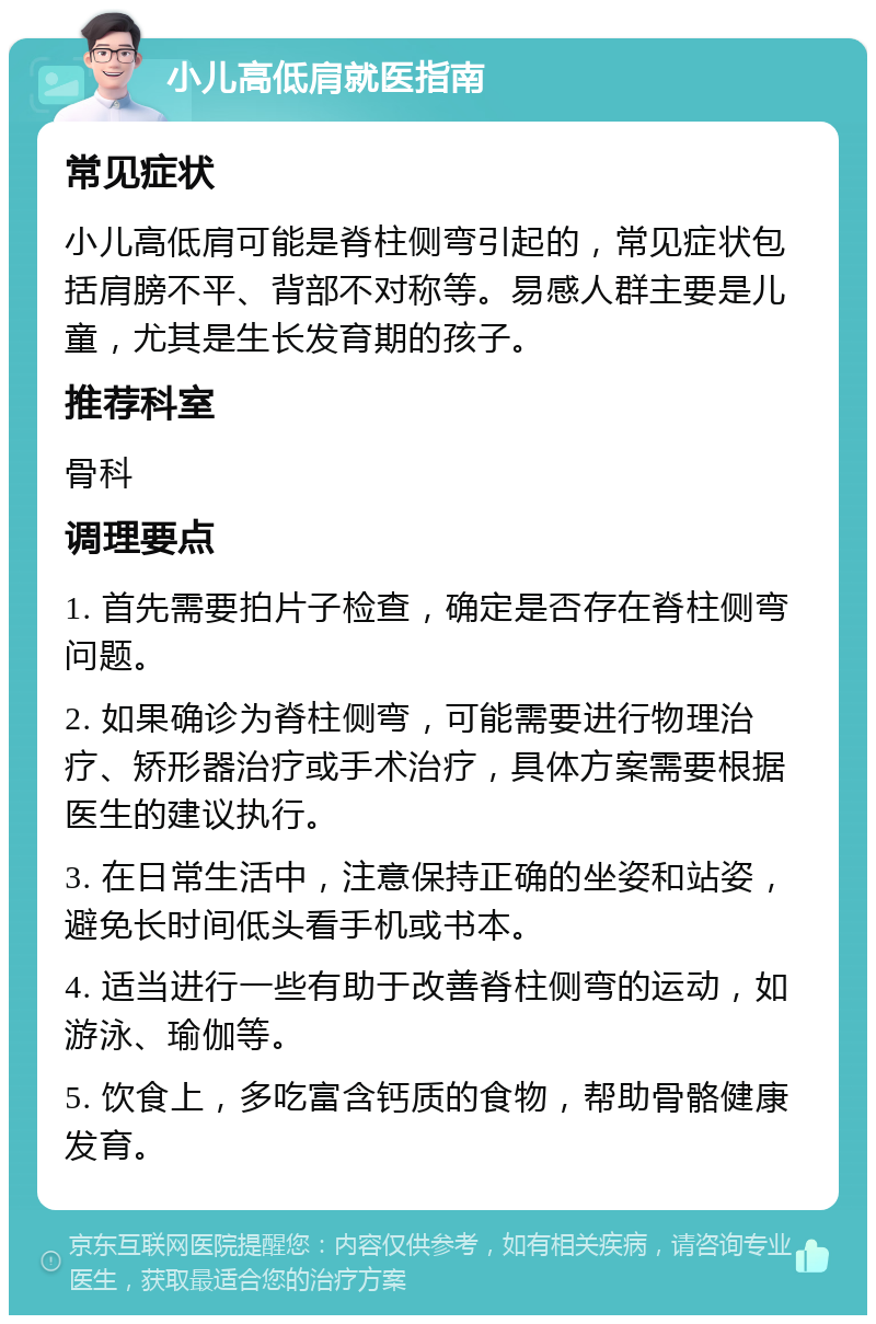 小儿高低肩就医指南 常见症状 小儿高低肩可能是脊柱侧弯引起的，常见症状包括肩膀不平、背部不对称等。易感人群主要是儿童，尤其是生长发育期的孩子。 推荐科室 骨科 调理要点 1. 首先需要拍片子检查，确定是否存在脊柱侧弯问题。 2. 如果确诊为脊柱侧弯，可能需要进行物理治疗、矫形器治疗或手术治疗，具体方案需要根据医生的建议执行。 3. 在日常生活中，注意保持正确的坐姿和站姿，避免长时间低头看手机或书本。 4. 适当进行一些有助于改善脊柱侧弯的运动，如游泳、瑜伽等。 5. 饮食上，多吃富含钙质的食物，帮助骨骼健康发育。