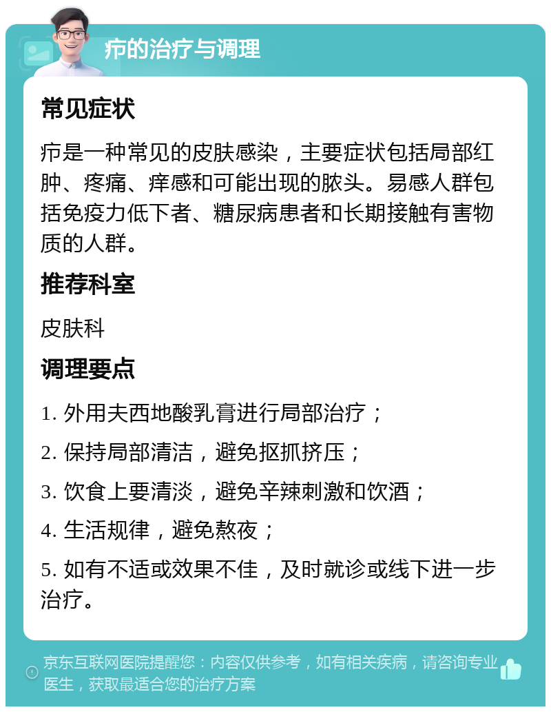 疖的治疗与调理 常见症状 疖是一种常见的皮肤感染，主要症状包括局部红肿、疼痛、痒感和可能出现的脓头。易感人群包括免疫力低下者、糖尿病患者和长期接触有害物质的人群。 推荐科室 皮肤科 调理要点 1. 外用夫西地酸乳膏进行局部治疗； 2. 保持局部清洁，避免抠抓挤压； 3. 饮食上要清淡，避免辛辣刺激和饮酒； 4. 生活规律，避免熬夜； 5. 如有不适或效果不佳，及时就诊或线下进一步治疗。