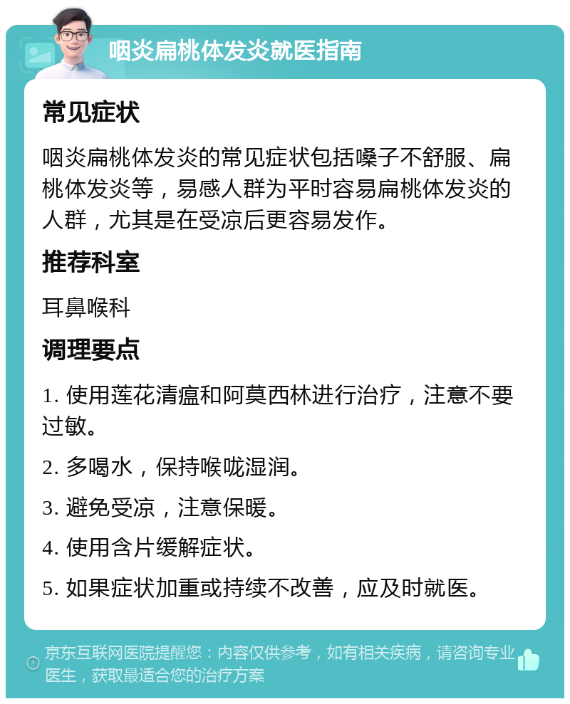 咽炎扁桃体发炎就医指南 常见症状 咽炎扁桃体发炎的常见症状包括嗓子不舒服、扁桃体发炎等，易感人群为平时容易扁桃体发炎的人群，尤其是在受凉后更容易发作。 推荐科室 耳鼻喉科 调理要点 1. 使用莲花清瘟和阿莫西林进行治疗，注意不要过敏。 2. 多喝水，保持喉咙湿润。 3. 避免受凉，注意保暖。 4. 使用含片缓解症状。 5. 如果症状加重或持续不改善，应及时就医。