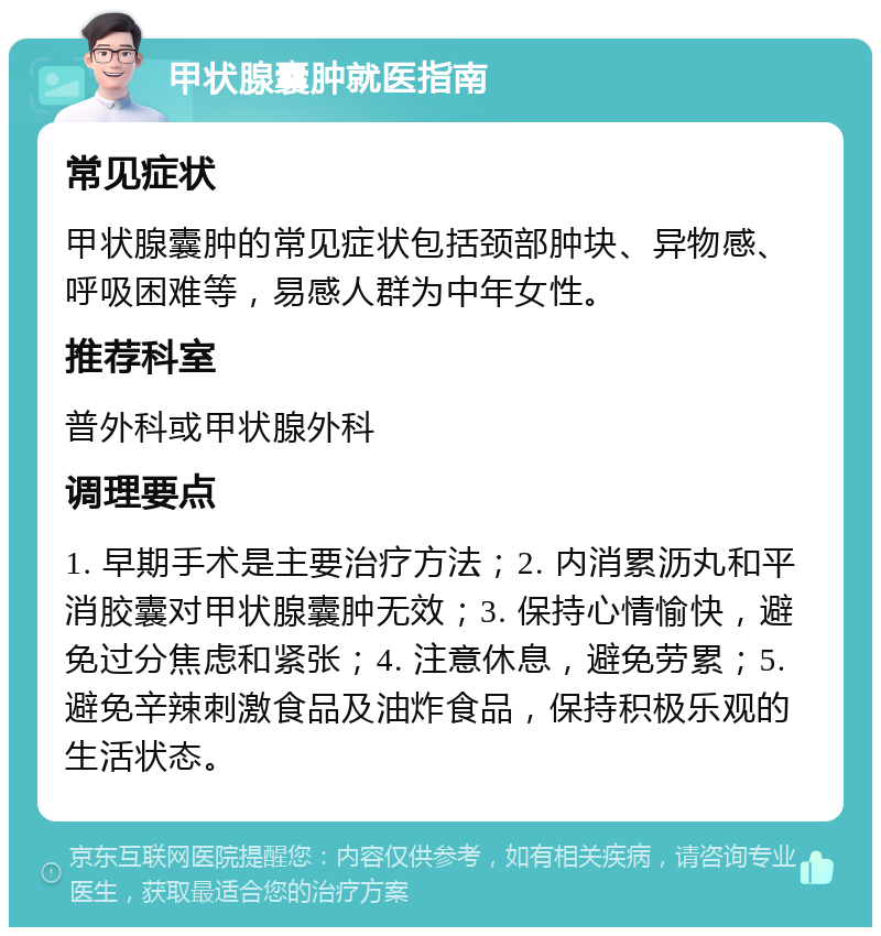 甲状腺囊肿就医指南 常见症状 甲状腺囊肿的常见症状包括颈部肿块、异物感、呼吸困难等，易感人群为中年女性。 推荐科室 普外科或甲状腺外科 调理要点 1. 早期手术是主要治疗方法；2. 内消累沥丸和平消胶囊对甲状腺囊肿无效；3. 保持心情愉快，避免过分焦虑和紧张；4. 注意休息，避免劳累；5. 避免辛辣刺激食品及油炸食品，保持积极乐观的生活状态。