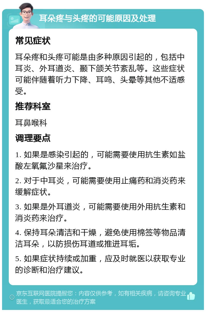 耳朵疼与头疼的可能原因及处理 常见症状 耳朵疼和头疼可能是由多种原因引起的，包括中耳炎、外耳道炎、颞下颌关节紊乱等。这些症状可能伴随着听力下降、耳鸣、头晕等其他不适感受。 推荐科室 耳鼻喉科 调理要点 1. 如果是感染引起的，可能需要使用抗生素如盐酸左氧氟沙星来治疗。 2. 对于中耳炎，可能需要使用止痛药和消炎药来缓解症状。 3. 如果是外耳道炎，可能需要使用外用抗生素和消炎药来治疗。 4. 保持耳朵清洁和干燥，避免使用棉签等物品清洁耳朵，以防损伤耳道或推进耳垢。 5. 如果症状持续或加重，应及时就医以获取专业的诊断和治疗建议。