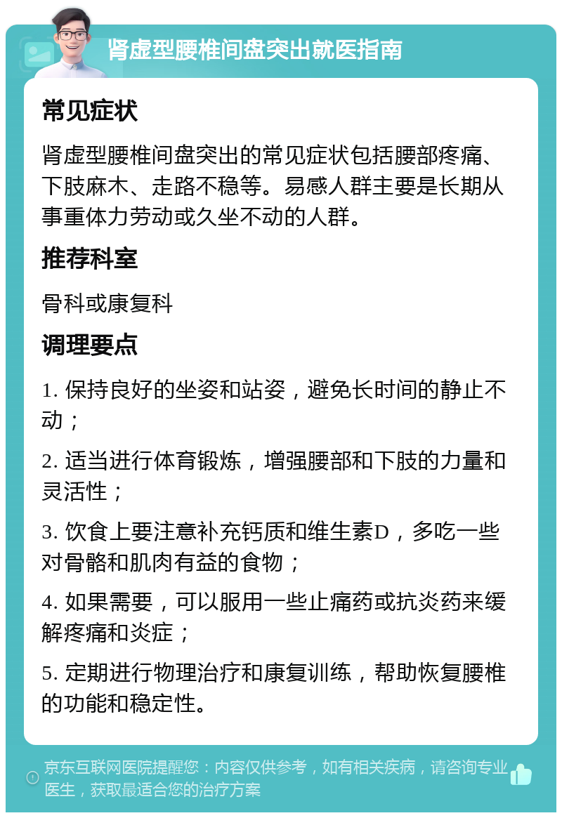 肾虚型腰椎间盘突出就医指南 常见症状 肾虚型腰椎间盘突出的常见症状包括腰部疼痛、下肢麻木、走路不稳等。易感人群主要是长期从事重体力劳动或久坐不动的人群。 推荐科室 骨科或康复科 调理要点 1. 保持良好的坐姿和站姿，避免长时间的静止不动； 2. 适当进行体育锻炼，增强腰部和下肢的力量和灵活性； 3. 饮食上要注意补充钙质和维生素D，多吃一些对骨骼和肌肉有益的食物； 4. 如果需要，可以服用一些止痛药或抗炎药来缓解疼痛和炎症； 5. 定期进行物理治疗和康复训练，帮助恢复腰椎的功能和稳定性。