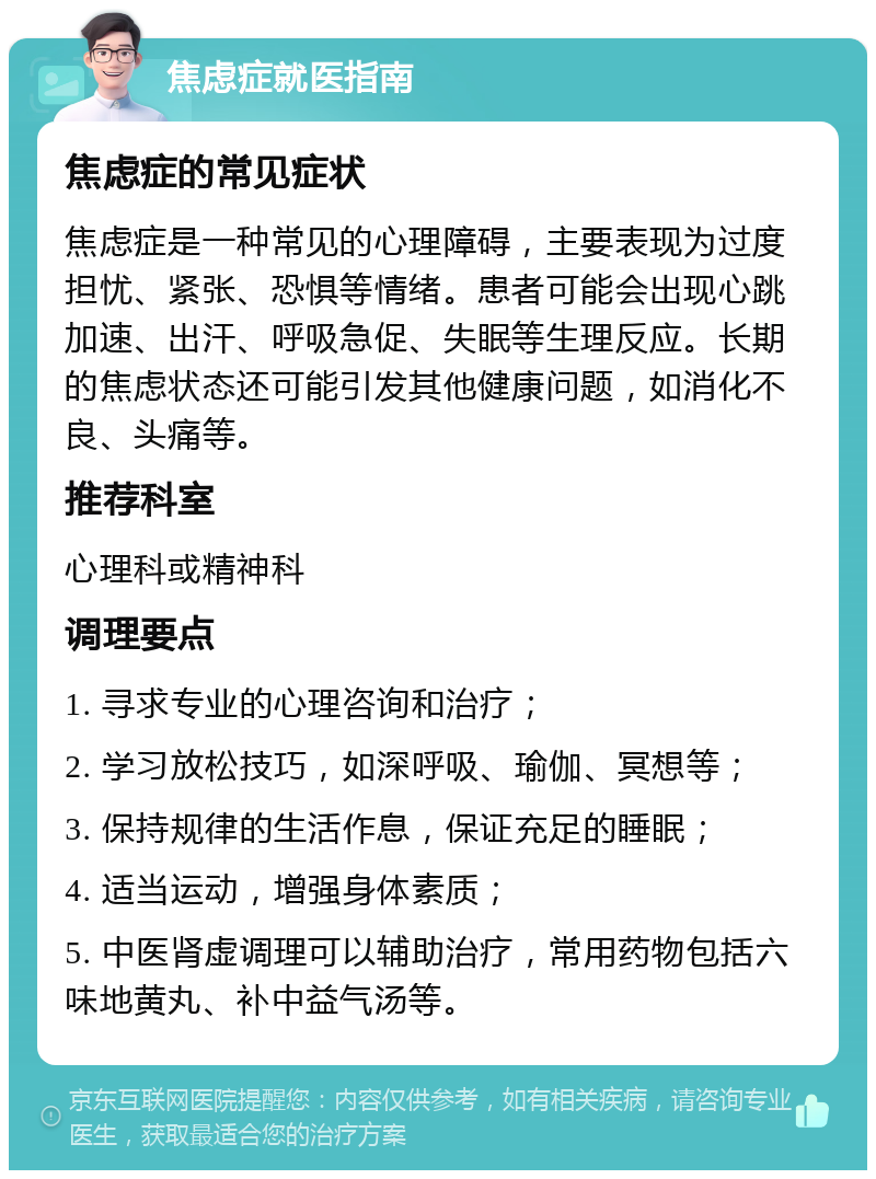 焦虑症就医指南 焦虑症的常见症状 焦虑症是一种常见的心理障碍，主要表现为过度担忧、紧张、恐惧等情绪。患者可能会出现心跳加速、出汗、呼吸急促、失眠等生理反应。长期的焦虑状态还可能引发其他健康问题，如消化不良、头痛等。 推荐科室 心理科或精神科 调理要点 1. 寻求专业的心理咨询和治疗； 2. 学习放松技巧，如深呼吸、瑜伽、冥想等； 3. 保持规律的生活作息，保证充足的睡眠； 4. 适当运动，增强身体素质； 5. 中医肾虚调理可以辅助治疗，常用药物包括六味地黄丸、补中益气汤等。