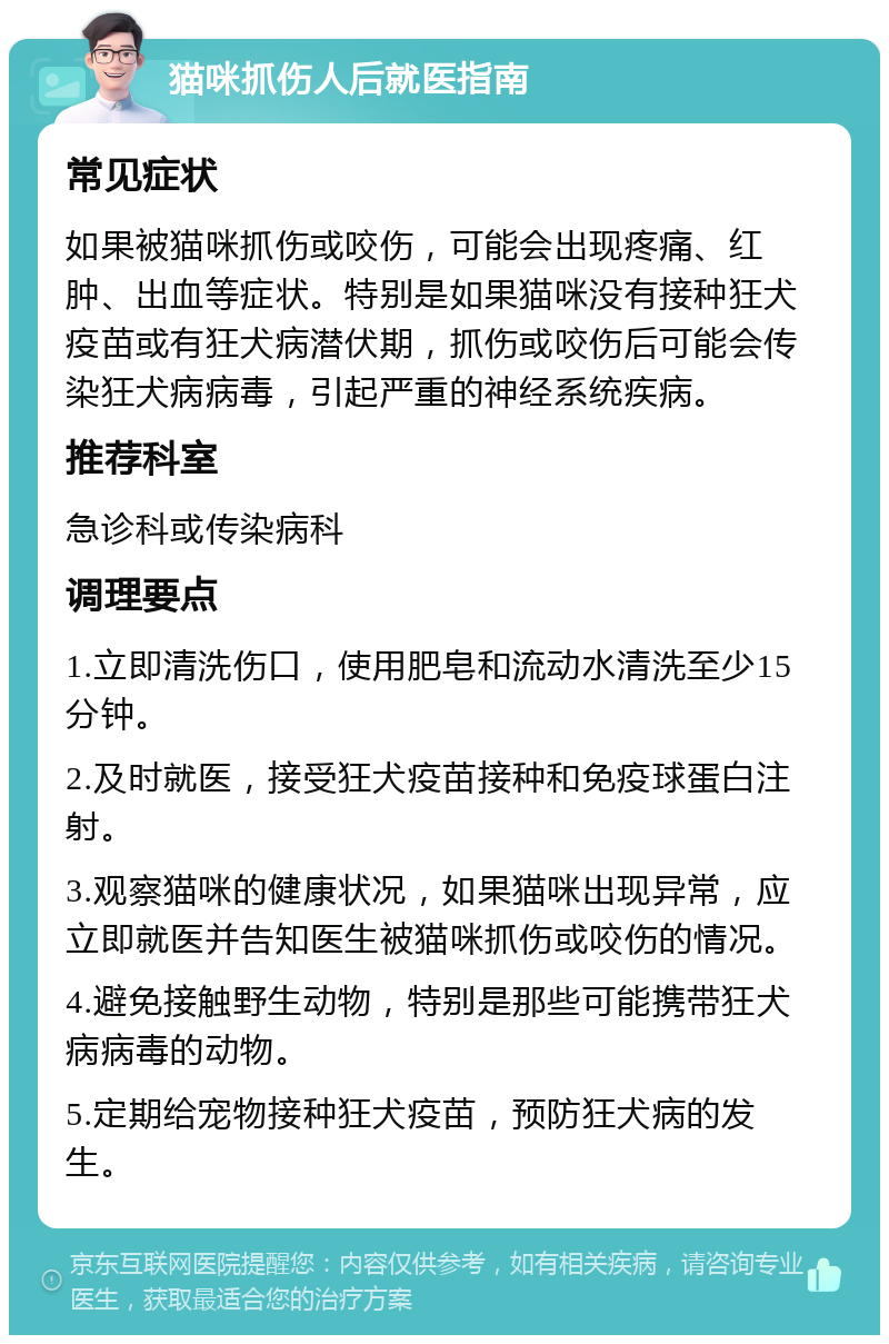 猫咪抓伤人后就医指南 常见症状 如果被猫咪抓伤或咬伤，可能会出现疼痛、红肿、出血等症状。特别是如果猫咪没有接种狂犬疫苗或有狂犬病潜伏期，抓伤或咬伤后可能会传染狂犬病病毒，引起严重的神经系统疾病。 推荐科室 急诊科或传染病科 调理要点 1.立即清洗伤口，使用肥皂和流动水清洗至少15分钟。 2.及时就医，接受狂犬疫苗接种和免疫球蛋白注射。 3.观察猫咪的健康状况，如果猫咪出现异常，应立即就医并告知医生被猫咪抓伤或咬伤的情况。 4.避免接触野生动物，特别是那些可能携带狂犬病病毒的动物。 5.定期给宠物接种狂犬疫苗，预防狂犬病的发生。