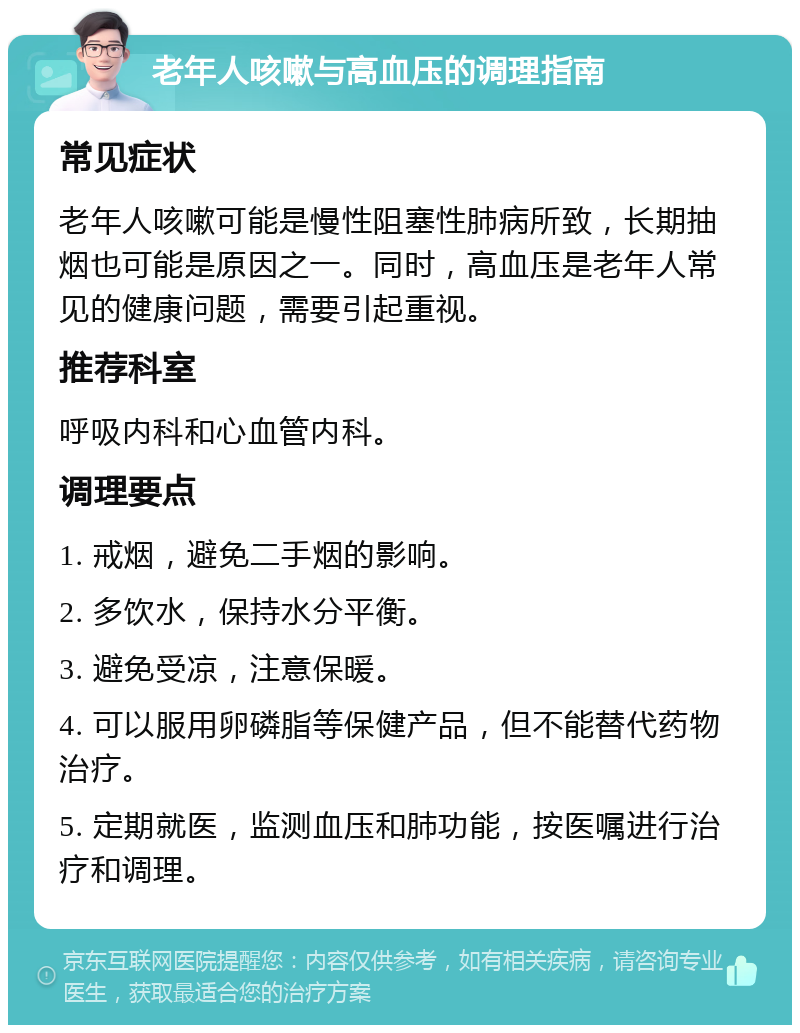 老年人咳嗽与高血压的调理指南 常见症状 老年人咳嗽可能是慢性阻塞性肺病所致，长期抽烟也可能是原因之一。同时，高血压是老年人常见的健康问题，需要引起重视。 推荐科室 呼吸内科和心血管内科。 调理要点 1. 戒烟，避免二手烟的影响。 2. 多饮水，保持水分平衡。 3. 避免受凉，注意保暖。 4. 可以服用卵磷脂等保健产品，但不能替代药物治疗。 5. 定期就医，监测血压和肺功能，按医嘱进行治疗和调理。