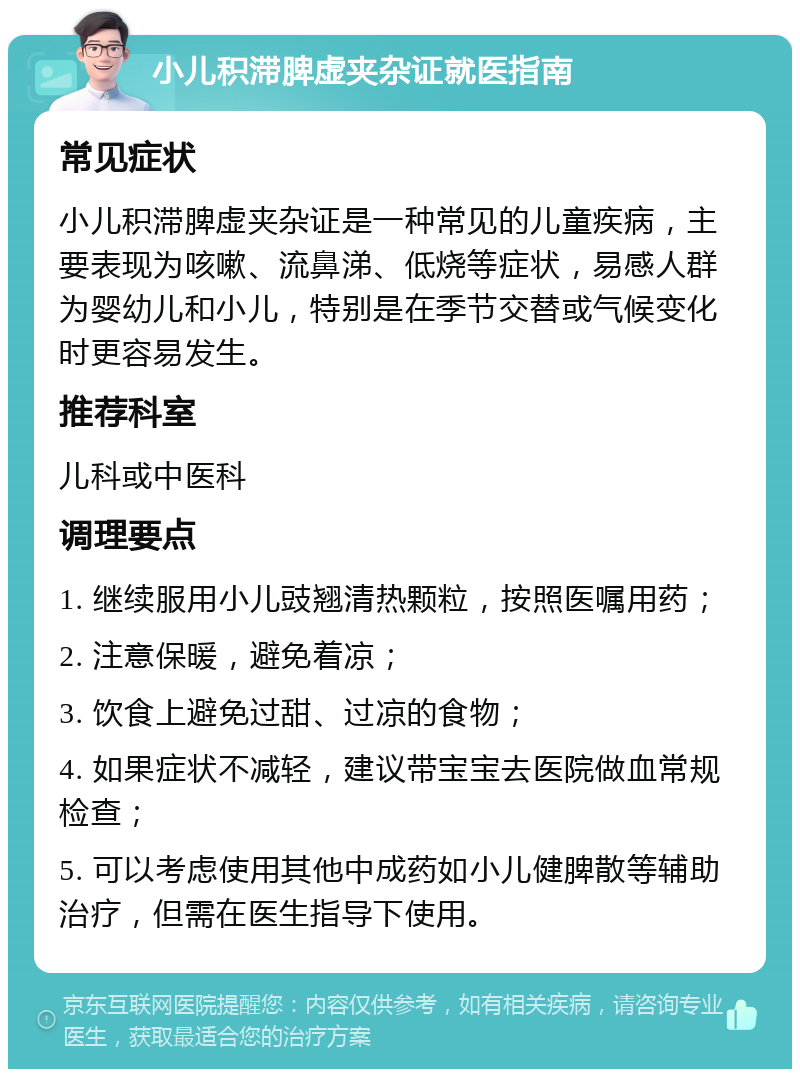 小儿积滞脾虚夹杂证就医指南 常见症状 小儿积滞脾虚夹杂证是一种常见的儿童疾病，主要表现为咳嗽、流鼻涕、低烧等症状，易感人群为婴幼儿和小儿，特别是在季节交替或气候变化时更容易发生。 推荐科室 儿科或中医科 调理要点 1. 继续服用小儿豉翘清热颗粒，按照医嘱用药； 2. 注意保暖，避免着凉； 3. 饮食上避免过甜、过凉的食物； 4. 如果症状不减轻，建议带宝宝去医院做血常规检查； 5. 可以考虑使用其他中成药如小儿健脾散等辅助治疗，但需在医生指导下使用。