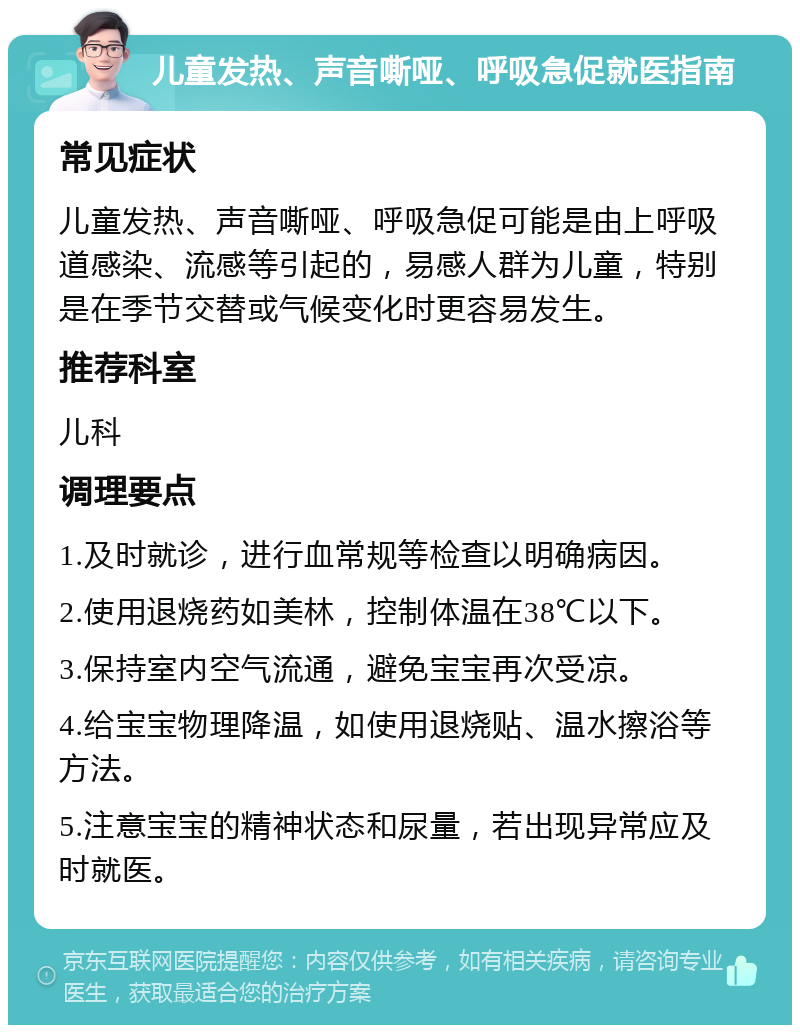 儿童发热、声音嘶哑、呼吸急促就医指南 常见症状 儿童发热、声音嘶哑、呼吸急促可能是由上呼吸道感染、流感等引起的，易感人群为儿童，特别是在季节交替或气候变化时更容易发生。 推荐科室 儿科 调理要点 1.及时就诊，进行血常规等检查以明确病因。 2.使用退烧药如美林，控制体温在38℃以下。 3.保持室内空气流通，避免宝宝再次受凉。 4.给宝宝物理降温，如使用退烧贴、温水擦浴等方法。 5.注意宝宝的精神状态和尿量，若出现异常应及时就医。