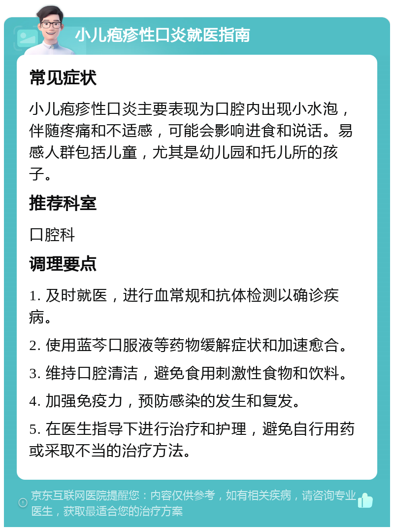 小儿疱疹性口炎就医指南 常见症状 小儿疱疹性口炎主要表现为口腔内出现小水泡，伴随疼痛和不适感，可能会影响进食和说话。易感人群包括儿童，尤其是幼儿园和托儿所的孩子。 推荐科室 口腔科 调理要点 1. 及时就医，进行血常规和抗体检测以确诊疾病。 2. 使用蓝芩口服液等药物缓解症状和加速愈合。 3. 维持口腔清洁，避免食用刺激性食物和饮料。 4. 加强免疫力，预防感染的发生和复发。 5. 在医生指导下进行治疗和护理，避免自行用药或采取不当的治疗方法。