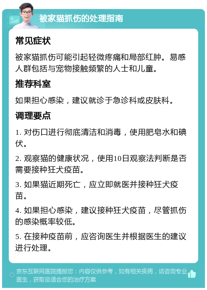 被家猫抓伤的处理指南 常见症状 被家猫抓伤可能引起轻微疼痛和局部红肿。易感人群包括与宠物接触频繁的人士和儿童。 推荐科室 如果担心感染，建议就诊于急诊科或皮肤科。 调理要点 1. 对伤口进行彻底清洁和消毒，使用肥皂水和碘伏。 2. 观察猫的健康状况，使用10日观察法判断是否需要接种狂犬疫苗。 3. 如果猫近期死亡，应立即就医并接种狂犬疫苗。 4. 如果担心感染，建议接种狂犬疫苗，尽管抓伤的感染概率较低。 5. 在接种疫苗前，应咨询医生并根据医生的建议进行处理。