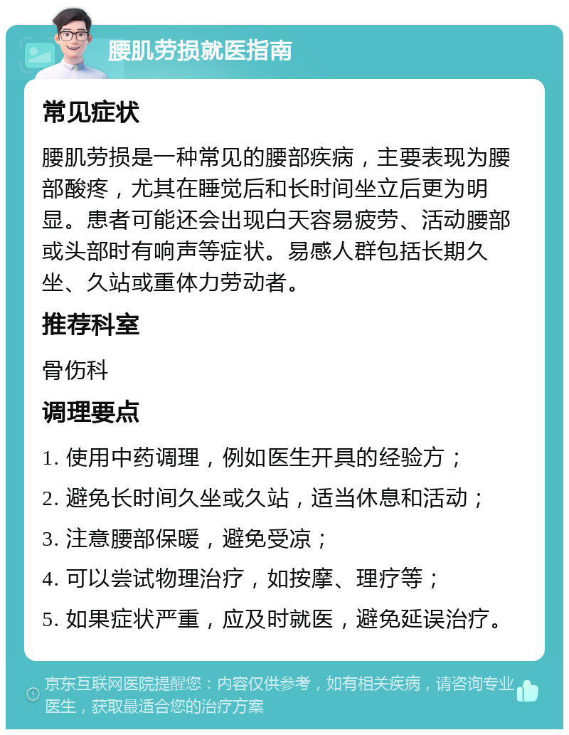 腰肌劳损就医指南 常见症状 腰肌劳损是一种常见的腰部疾病，主要表现为腰部酸疼，尤其在睡觉后和长时间坐立后更为明显。患者可能还会出现白天容易疲劳、活动腰部或头部时有响声等症状。易感人群包括长期久坐、久站或重体力劳动者。 推荐科室 骨伤科 调理要点 1. 使用中药调理，例如医生开具的经验方； 2. 避免长时间久坐或久站，适当休息和活动； 3. 注意腰部保暖，避免受凉； 4. 可以尝试物理治疗，如按摩、理疗等； 5. 如果症状严重，应及时就医，避免延误治疗。