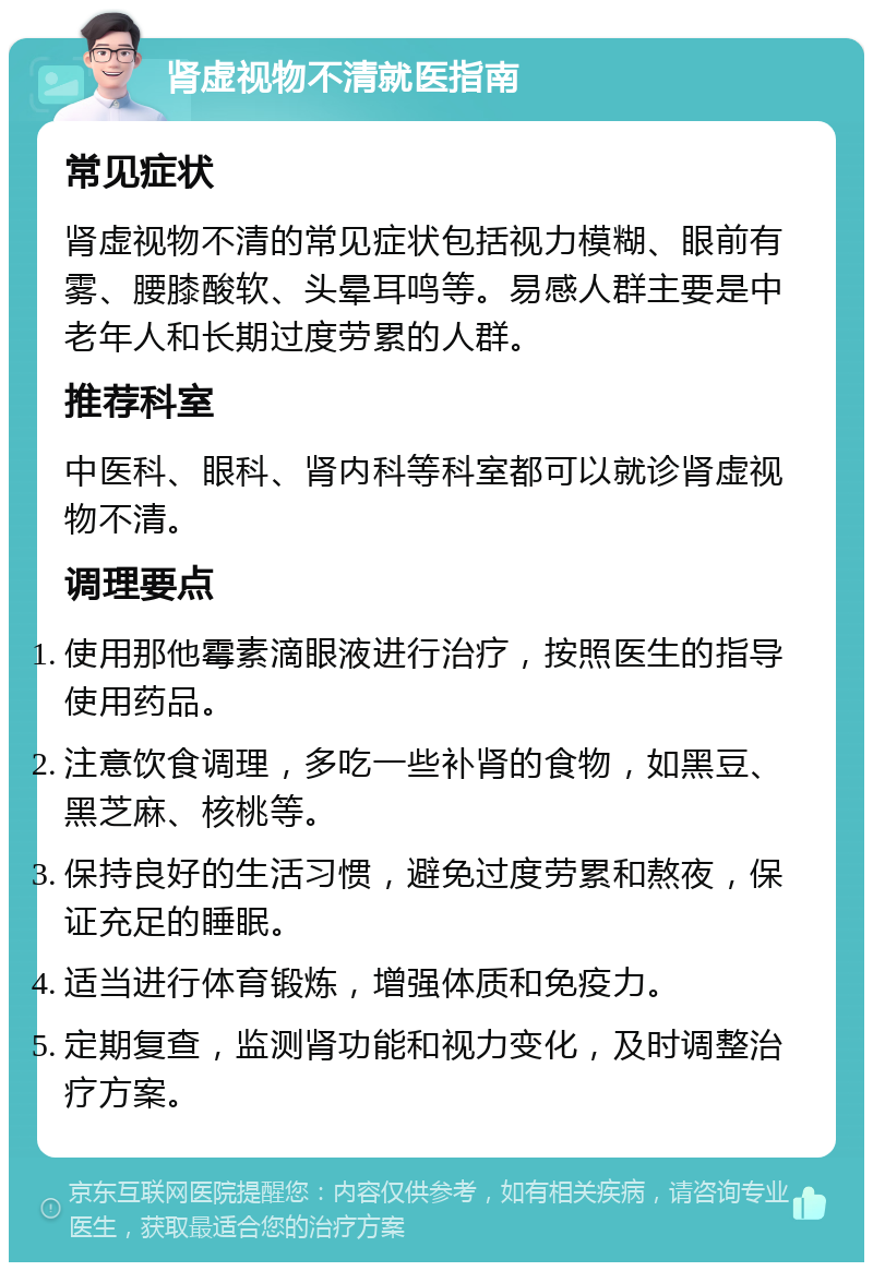 肾虚视物不清就医指南 常见症状 肾虚视物不清的常见症状包括视力模糊、眼前有雾、腰膝酸软、头晕耳鸣等。易感人群主要是中老年人和长期过度劳累的人群。 推荐科室 中医科、眼科、肾内科等科室都可以就诊肾虚视物不清。 调理要点 使用那他霉素滴眼液进行治疗，按照医生的指导使用药品。 注意饮食调理，多吃一些补肾的食物，如黑豆、黑芝麻、核桃等。 保持良好的生活习惯，避免过度劳累和熬夜，保证充足的睡眠。 适当进行体育锻炼，增强体质和免疫力。 定期复查，监测肾功能和视力变化，及时调整治疗方案。