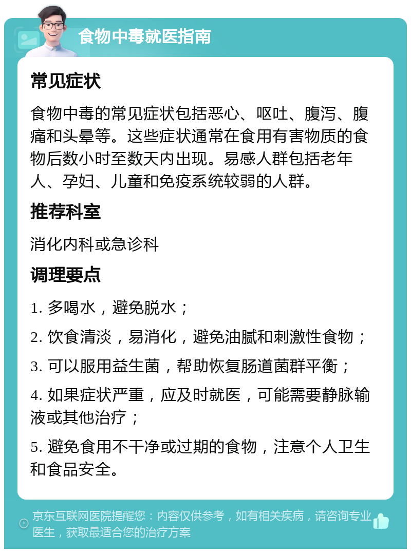 食物中毒就医指南 常见症状 食物中毒的常见症状包括恶心、呕吐、腹泻、腹痛和头晕等。这些症状通常在食用有害物质的食物后数小时至数天内出现。易感人群包括老年人、孕妇、儿童和免疫系统较弱的人群。 推荐科室 消化内科或急诊科 调理要点 1. 多喝水，避免脱水； 2. 饮食清淡，易消化，避免油腻和刺激性食物； 3. 可以服用益生菌，帮助恢复肠道菌群平衡； 4. 如果症状严重，应及时就医，可能需要静脉输液或其他治疗； 5. 避免食用不干净或过期的食物，注意个人卫生和食品安全。