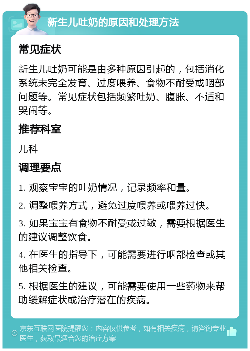 新生儿吐奶的原因和处理方法 常见症状 新生儿吐奶可能是由多种原因引起的，包括消化系统未完全发育、过度喂养、食物不耐受或咽部问题等。常见症状包括频繁吐奶、腹胀、不适和哭闹等。 推荐科室 儿科 调理要点 1. 观察宝宝的吐奶情况，记录频率和量。 2. 调整喂养方式，避免过度喂养或喂养过快。 3. 如果宝宝有食物不耐受或过敏，需要根据医生的建议调整饮食。 4. 在医生的指导下，可能需要进行咽部检查或其他相关检查。 5. 根据医生的建议，可能需要使用一些药物来帮助缓解症状或治疗潜在的疾病。