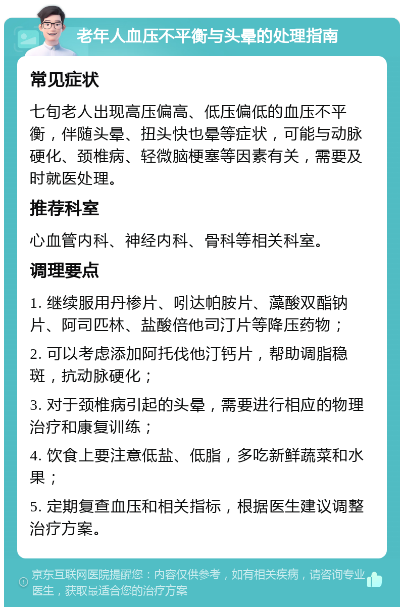 老年人血压不平衡与头晕的处理指南 常见症状 七旬老人出现高压偏高、低压偏低的血压不平衡，伴随头晕、扭头快也晕等症状，可能与动脉硬化、颈椎病、轻微脑梗塞等因素有关，需要及时就医处理。 推荐科室 心血管内科、神经内科、骨科等相关科室。 调理要点 1. 继续服用丹椮片、吲达帕胺片、藻酸双酯钠片、阿司匹林、盐酸倍他司汀片等降压药物； 2. 可以考虑添加阿托伐他汀钙片，帮助调脂稳斑，抗动脉硬化； 3. 对于颈椎病引起的头晕，需要进行相应的物理治疗和康复训练； 4. 饮食上要注意低盐、低脂，多吃新鲜蔬菜和水果； 5. 定期复查血压和相关指标，根据医生建议调整治疗方案。