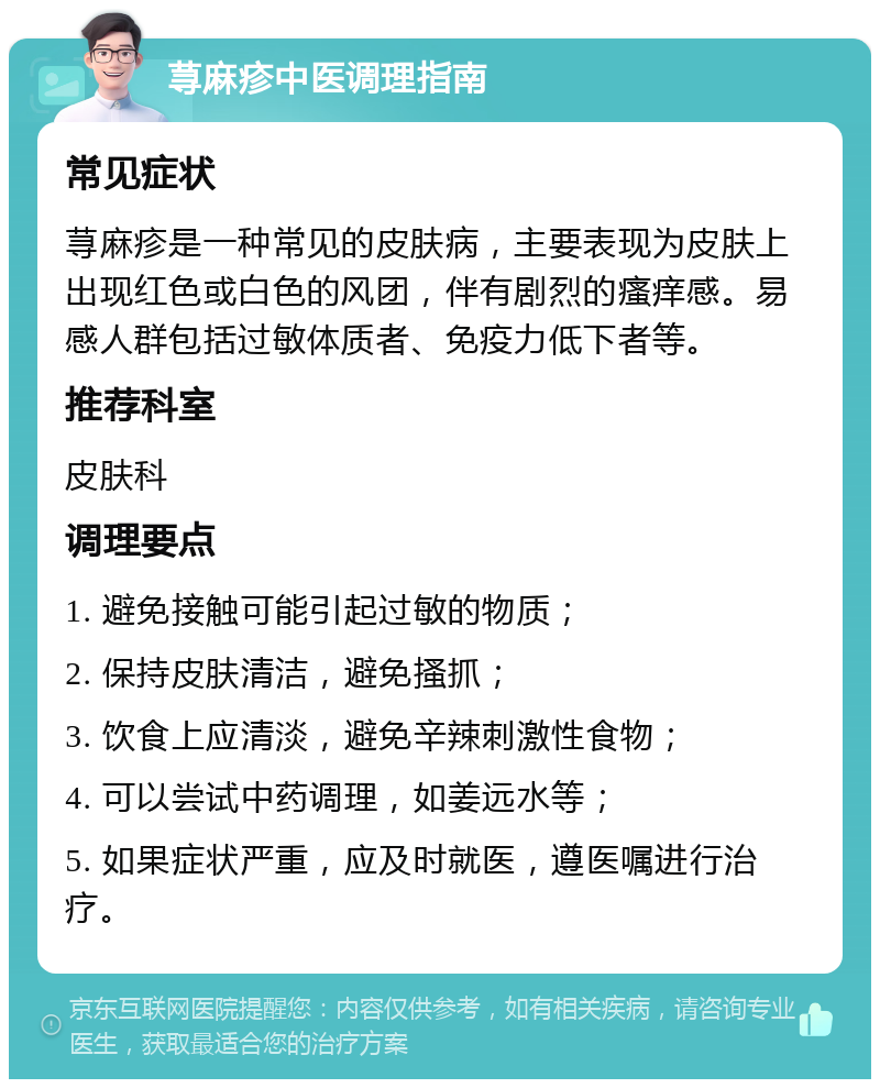 荨麻疹中医调理指南 常见症状 荨麻疹是一种常见的皮肤病，主要表现为皮肤上出现红色或白色的风团，伴有剧烈的瘙痒感。易感人群包括过敏体质者、免疫力低下者等。 推荐科室 皮肤科 调理要点 1. 避免接触可能引起过敏的物质； 2. 保持皮肤清洁，避免搔抓； 3. 饮食上应清淡，避免辛辣刺激性食物； 4. 可以尝试中药调理，如姜远水等； 5. 如果症状严重，应及时就医，遵医嘱进行治疗。