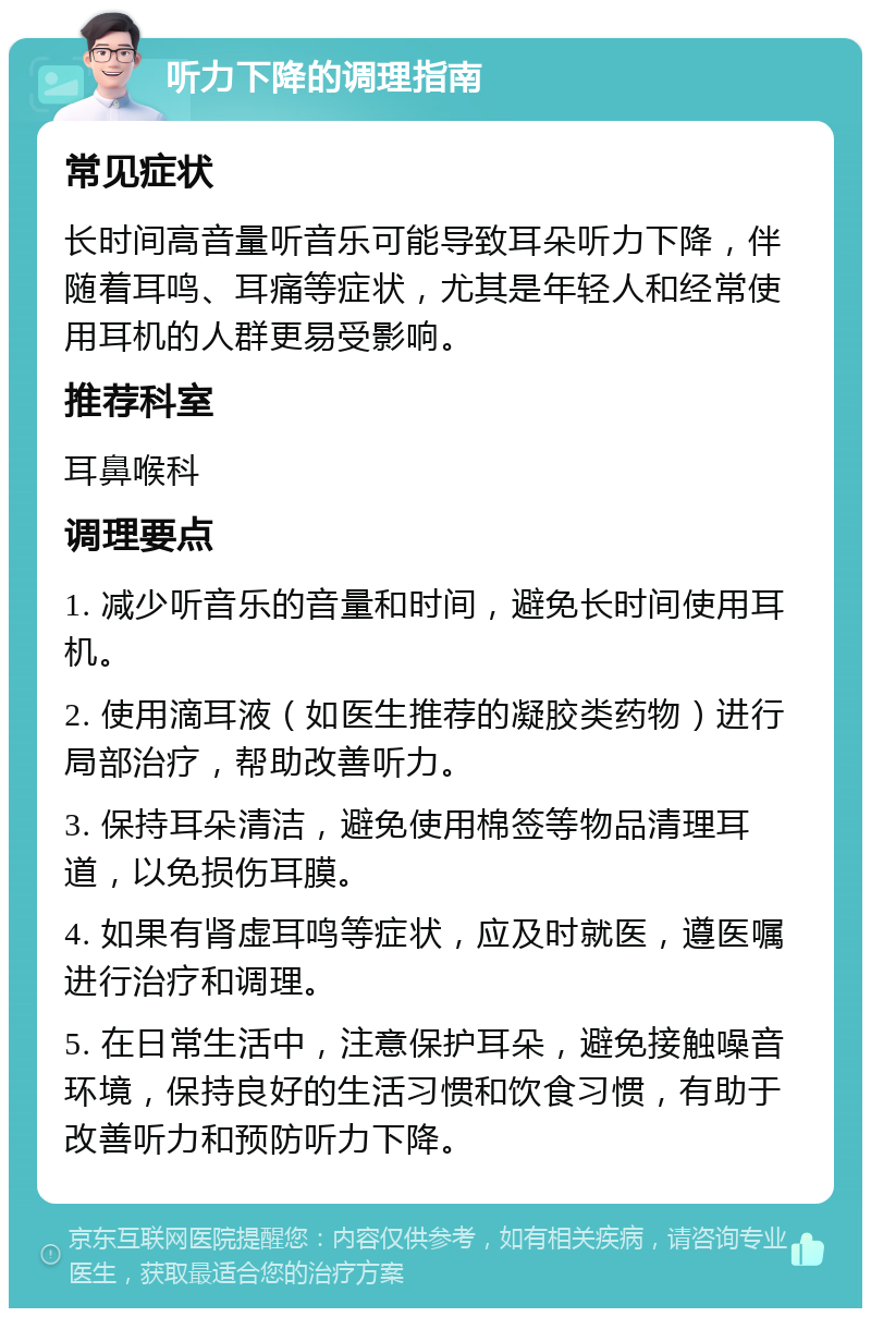 听力下降的调理指南 常见症状 长时间高音量听音乐可能导致耳朵听力下降，伴随着耳鸣、耳痛等症状，尤其是年轻人和经常使用耳机的人群更易受影响。 推荐科室 耳鼻喉科 调理要点 1. 减少听音乐的音量和时间，避免长时间使用耳机。 2. 使用滴耳液（如医生推荐的凝胶类药物）进行局部治疗，帮助改善听力。 3. 保持耳朵清洁，避免使用棉签等物品清理耳道，以免损伤耳膜。 4. 如果有肾虚耳鸣等症状，应及时就医，遵医嘱进行治疗和调理。 5. 在日常生活中，注意保护耳朵，避免接触噪音环境，保持良好的生活习惯和饮食习惯，有助于改善听力和预防听力下降。