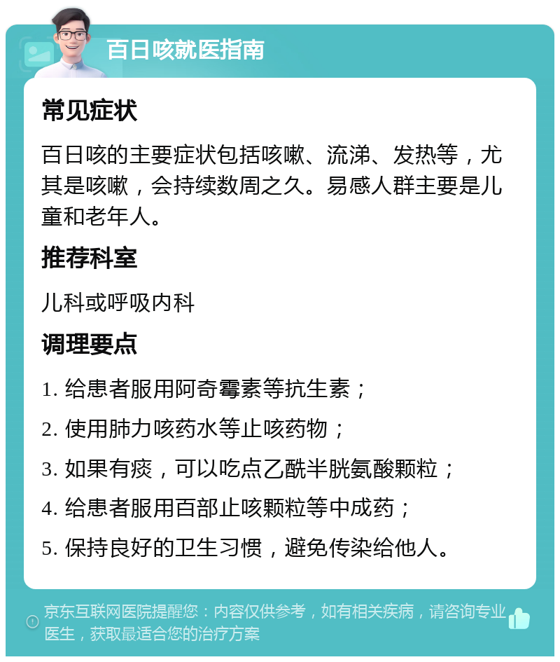 百日咳就医指南 常见症状 百日咳的主要症状包括咳嗽、流涕、发热等，尤其是咳嗽，会持续数周之久。易感人群主要是儿童和老年人。 推荐科室 儿科或呼吸内科 调理要点 1. 给患者服用阿奇霉素等抗生素； 2. 使用肺力咳药水等止咳药物； 3. 如果有痰，可以吃点乙酰半胱氨酸颗粒； 4. 给患者服用百部止咳颗粒等中成药； 5. 保持良好的卫生习惯，避免传染给他人。