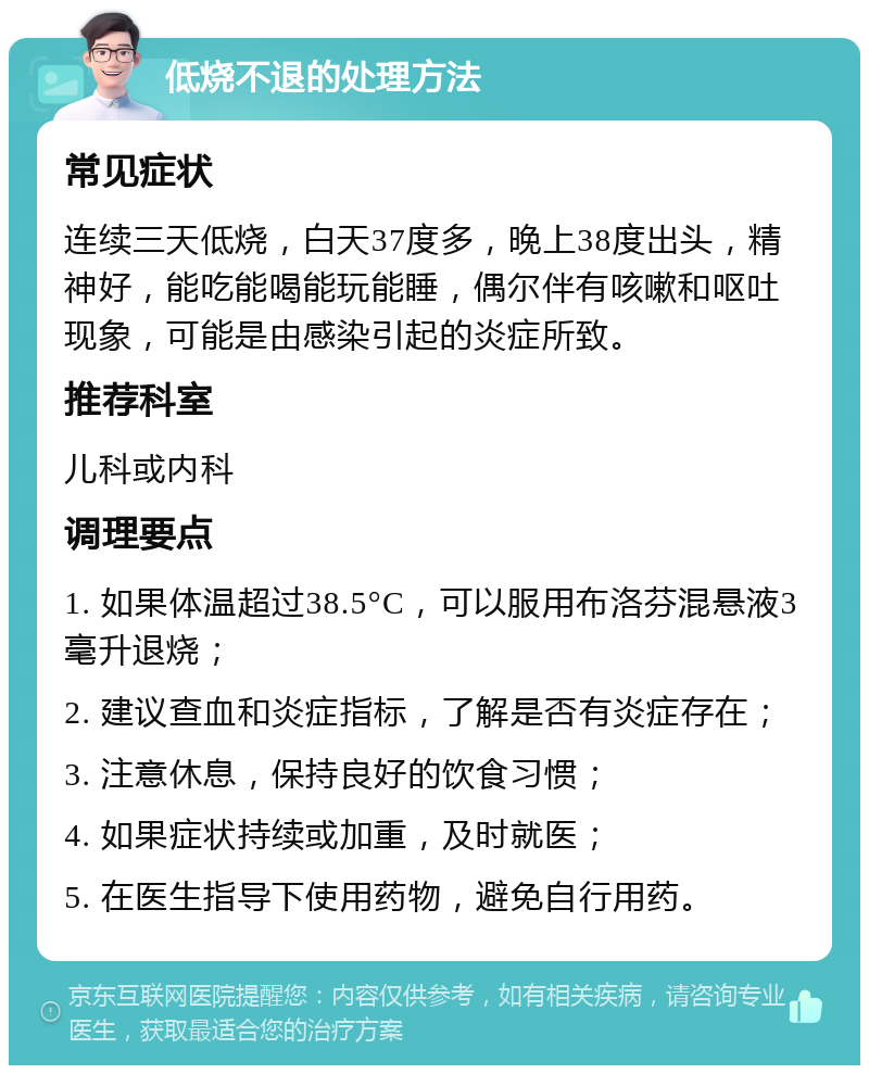 低烧不退的处理方法 常见症状 连续三天低烧，白天37度多，晚上38度出头，精神好，能吃能喝能玩能睡，偶尔伴有咳嗽和呕吐现象，可能是由感染引起的炎症所致。 推荐科室 儿科或内科 调理要点 1. 如果体温超过38.5°C，可以服用布洛芬混悬液3毫升退烧； 2. 建议查血和炎症指标，了解是否有炎症存在； 3. 注意休息，保持良好的饮食习惯； 4. 如果症状持续或加重，及时就医； 5. 在医生指导下使用药物，避免自行用药。