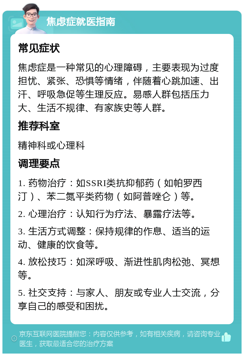 焦虑症就医指南 常见症状 焦虑症是一种常见的心理障碍，主要表现为过度担忧、紧张、恐惧等情绪，伴随着心跳加速、出汗、呼吸急促等生理反应。易感人群包括压力大、生活不规律、有家族史等人群。 推荐科室 精神科或心理科 调理要点 1. 药物治疗：如SSRI类抗抑郁药（如帕罗西汀）、苯二氮平类药物（如阿普唑仑）等。 2. 心理治疗：认知行为疗法、暴露疗法等。 3. 生活方式调整：保持规律的作息、适当的运动、健康的饮食等。 4. 放松技巧：如深呼吸、渐进性肌肉松弛、冥想等。 5. 社交支持：与家人、朋友或专业人士交流，分享自己的感受和困扰。