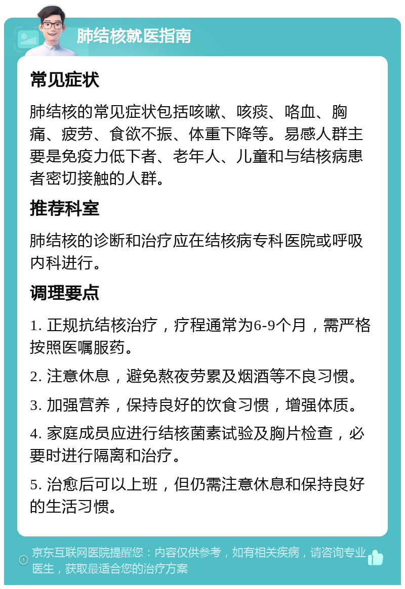 肺结核就医指南 常见症状 肺结核的常见症状包括咳嗽、咳痰、咯血、胸痛、疲劳、食欲不振、体重下降等。易感人群主要是免疫力低下者、老年人、儿童和与结核病患者密切接触的人群。 推荐科室 肺结核的诊断和治疗应在结核病专科医院或呼吸内科进行。 调理要点 1. 正规抗结核治疗，疗程通常为6-9个月，需严格按照医嘱服药。 2. 注意休息，避免熬夜劳累及烟酒等不良习惯。 3. 加强营养，保持良好的饮食习惯，增强体质。 4. 家庭成员应进行结核菌素试验及胸片检查，必要时进行隔离和治疗。 5. 治愈后可以上班，但仍需注意休息和保持良好的生活习惯。