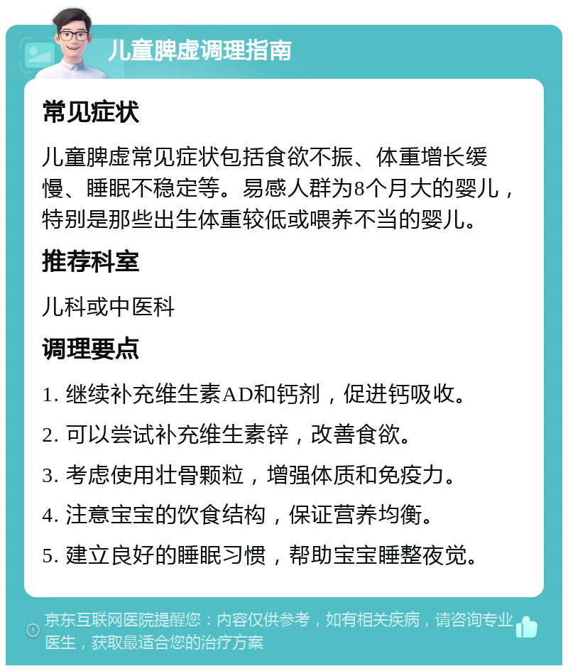 儿童脾虚调理指南 常见症状 儿童脾虚常见症状包括食欲不振、体重增长缓慢、睡眠不稳定等。易感人群为8个月大的婴儿，特别是那些出生体重较低或喂养不当的婴儿。 推荐科室 儿科或中医科 调理要点 1. 继续补充维生素AD和钙剂，促进钙吸收。 2. 可以尝试补充维生素锌，改善食欲。 3. 考虑使用壮骨颗粒，增强体质和免疫力。 4. 注意宝宝的饮食结构，保证营养均衡。 5. 建立良好的睡眠习惯，帮助宝宝睡整夜觉。