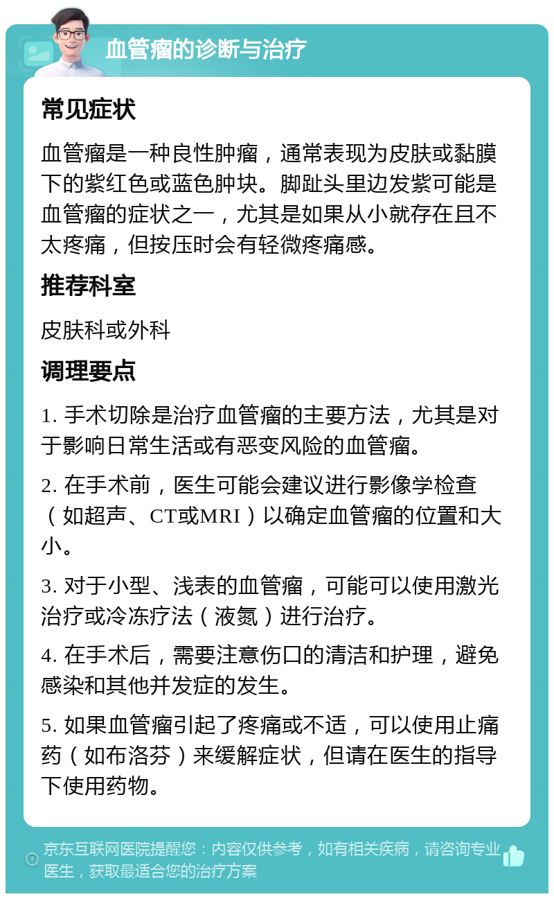 血管瘤的诊断与治疗 常见症状 血管瘤是一种良性肿瘤，通常表现为皮肤或黏膜下的紫红色或蓝色肿块。脚趾头里边发紫可能是血管瘤的症状之一，尤其是如果从小就存在且不太疼痛，但按压时会有轻微疼痛感。 推荐科室 皮肤科或外科 调理要点 1. 手术切除是治疗血管瘤的主要方法，尤其是对于影响日常生活或有恶变风险的血管瘤。 2. 在手术前，医生可能会建议进行影像学检查（如超声、CT或MRI）以确定血管瘤的位置和大小。 3. 对于小型、浅表的血管瘤，可能可以使用激光治疗或冷冻疗法（液氮）进行治疗。 4. 在手术后，需要注意伤口的清洁和护理，避免感染和其他并发症的发生。 5. 如果血管瘤引起了疼痛或不适，可以使用止痛药（如布洛芬）来缓解症状，但请在医生的指导下使用药物。