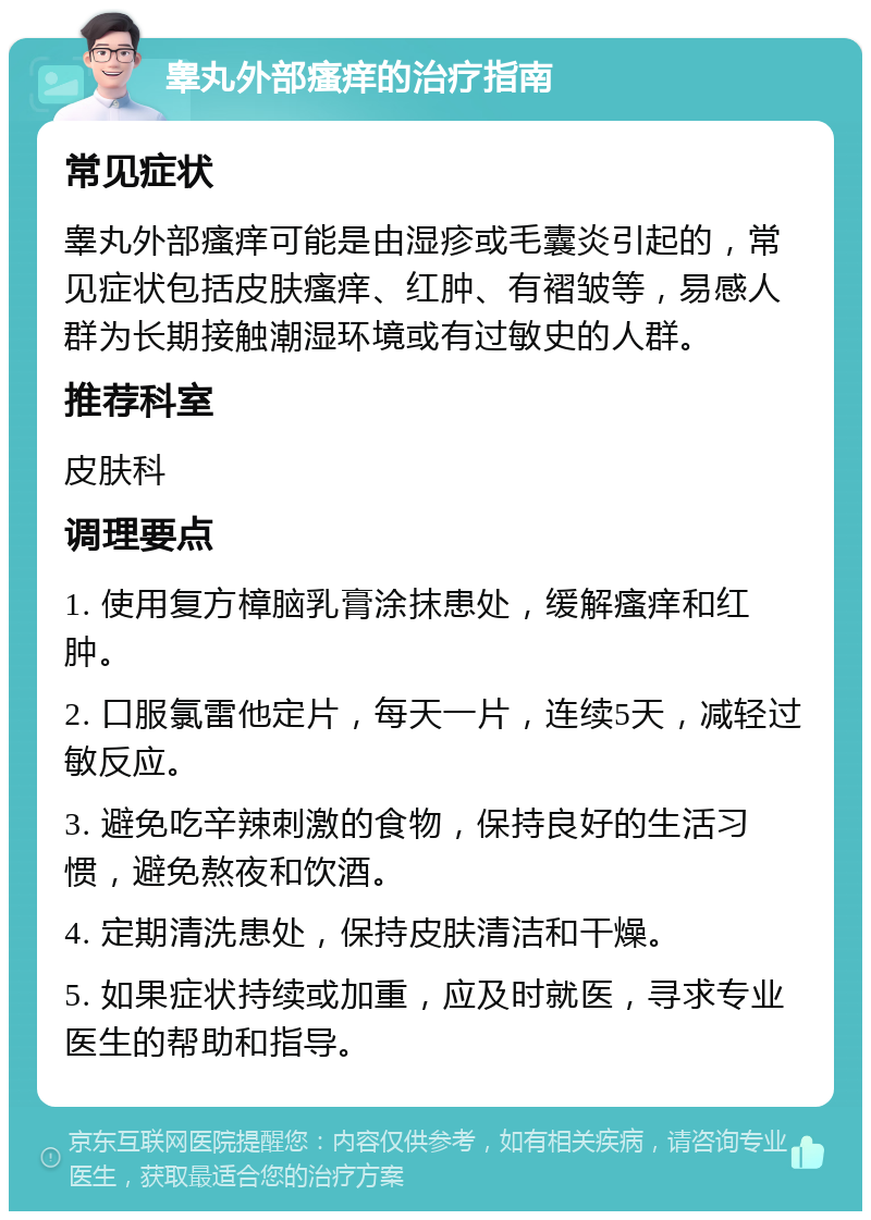 睾丸外部瘙痒的治疗指南 常见症状 睾丸外部瘙痒可能是由湿疹或毛囊炎引起的，常见症状包括皮肤瘙痒、红肿、有褶皱等，易感人群为长期接触潮湿环境或有过敏史的人群。 推荐科室 皮肤科 调理要点 1. 使用复方樟脑乳膏涂抹患处，缓解瘙痒和红肿。 2. 口服氯雷他定片，每天一片，连续5天，减轻过敏反应。 3. 避免吃辛辣刺激的食物，保持良好的生活习惯，避免熬夜和饮酒。 4. 定期清洗患处，保持皮肤清洁和干燥。 5. 如果症状持续或加重，应及时就医，寻求专业医生的帮助和指导。