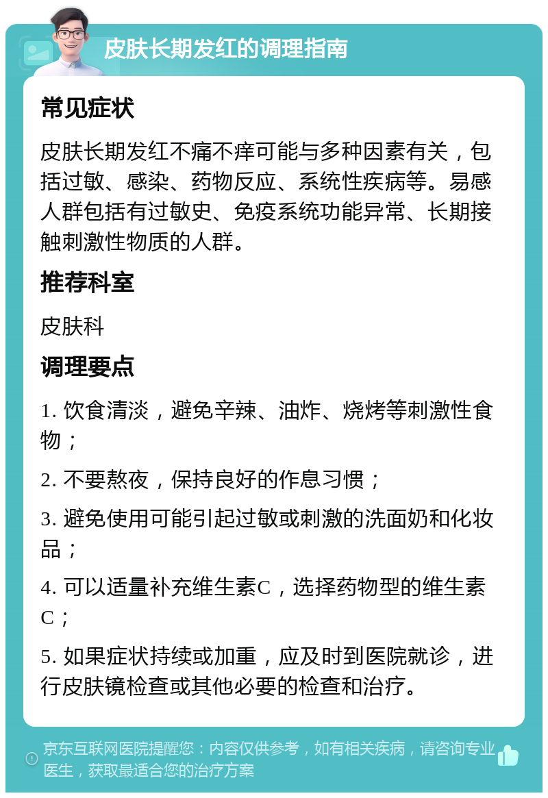 皮肤长期发红的调理指南 常见症状 皮肤长期发红不痛不痒可能与多种因素有关，包括过敏、感染、药物反应、系统性疾病等。易感人群包括有过敏史、免疫系统功能异常、长期接触刺激性物质的人群。 推荐科室 皮肤科 调理要点 1. 饮食清淡，避免辛辣、油炸、烧烤等刺激性食物； 2. 不要熬夜，保持良好的作息习惯； 3. 避免使用可能引起过敏或刺激的洗面奶和化妆品； 4. 可以适量补充维生素C，选择药物型的维生素C； 5. 如果症状持续或加重，应及时到医院就诊，进行皮肤镜检查或其他必要的检查和治疗。