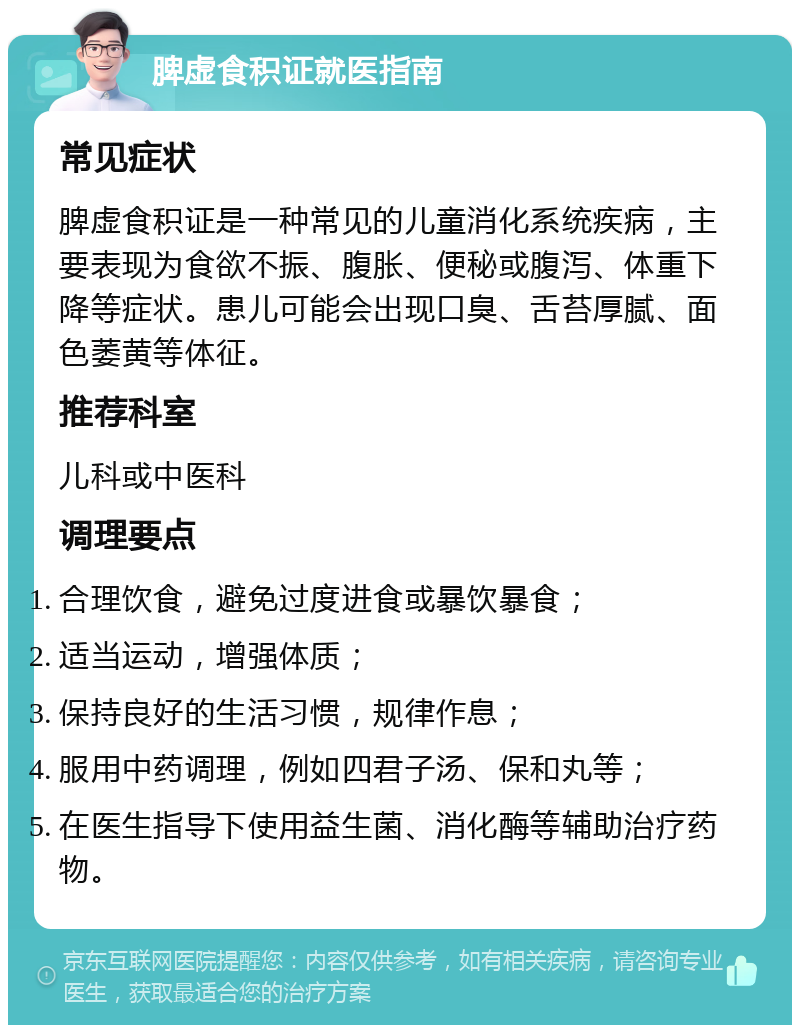 脾虚食积证就医指南 常见症状 脾虚食积证是一种常见的儿童消化系统疾病，主要表现为食欲不振、腹胀、便秘或腹泻、体重下降等症状。患儿可能会出现口臭、舌苔厚腻、面色萎黄等体征。 推荐科室 儿科或中医科 调理要点 合理饮食，避免过度进食或暴饮暴食； 适当运动，增强体质； 保持良好的生活习惯，规律作息； 服用中药调理，例如四君子汤、保和丸等； 在医生指导下使用益生菌、消化酶等辅助治疗药物。