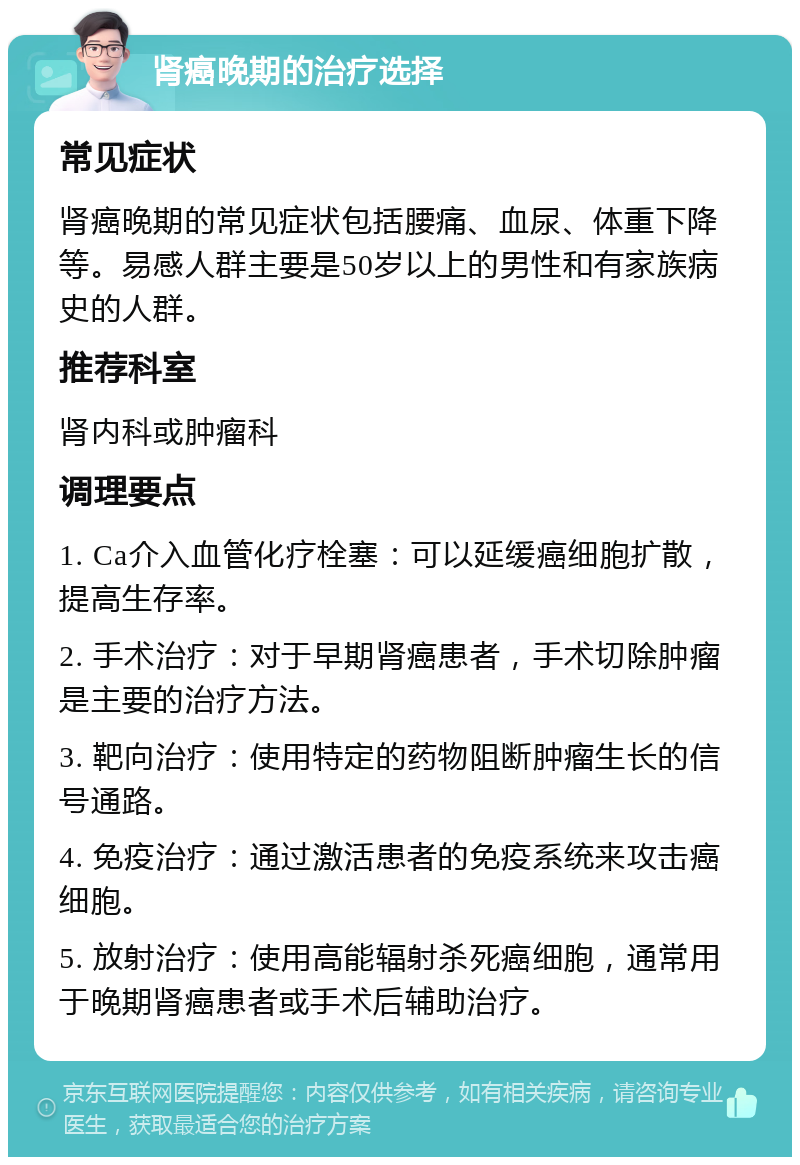 肾癌晚期的治疗选择 常见症状 肾癌晚期的常见症状包括腰痛、血尿、体重下降等。易感人群主要是50岁以上的男性和有家族病史的人群。 推荐科室 肾内科或肿瘤科 调理要点 1. Ca介入血管化疗栓塞：可以延缓癌细胞扩散，提高生存率。 2. 手术治疗：对于早期肾癌患者，手术切除肿瘤是主要的治疗方法。 3. 靶向治疗：使用特定的药物阻断肿瘤生长的信号通路。 4. 免疫治疗：通过激活患者的免疫系统来攻击癌细胞。 5. 放射治疗：使用高能辐射杀死癌细胞，通常用于晚期肾癌患者或手术后辅助治疗。