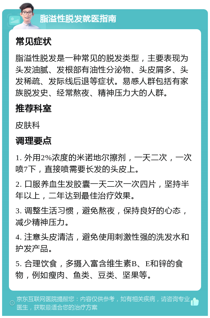 脂溢性脱发就医指南 常见症状 脂溢性脱发是一种常见的脱发类型，主要表现为头发油腻、发根部有油性分泌物、头皮屑多、头发稀疏、发际线后退等症状。易感人群包括有家族脱发史、经常熬夜、精神压力大的人群。 推荐科室 皮肤科 调理要点 1. 外用2%浓度的米诺地尔擦剂，一天二次，一次喷7下，直接喷需要长发的头皮上。 2. 口服养血生发胶囊一天二次一次四片，坚持半年以上，二年达到最佳治疗效果。 3. 调整生活习惯，避免熬夜，保持良好的心态，减少精神压力。 4. 注意头皮清洁，避免使用刺激性强的洗发水和护发产品。 5. 合理饮食，多摄入富含维生素B、E和锌的食物，例如瘦肉、鱼类、豆类、坚果等。