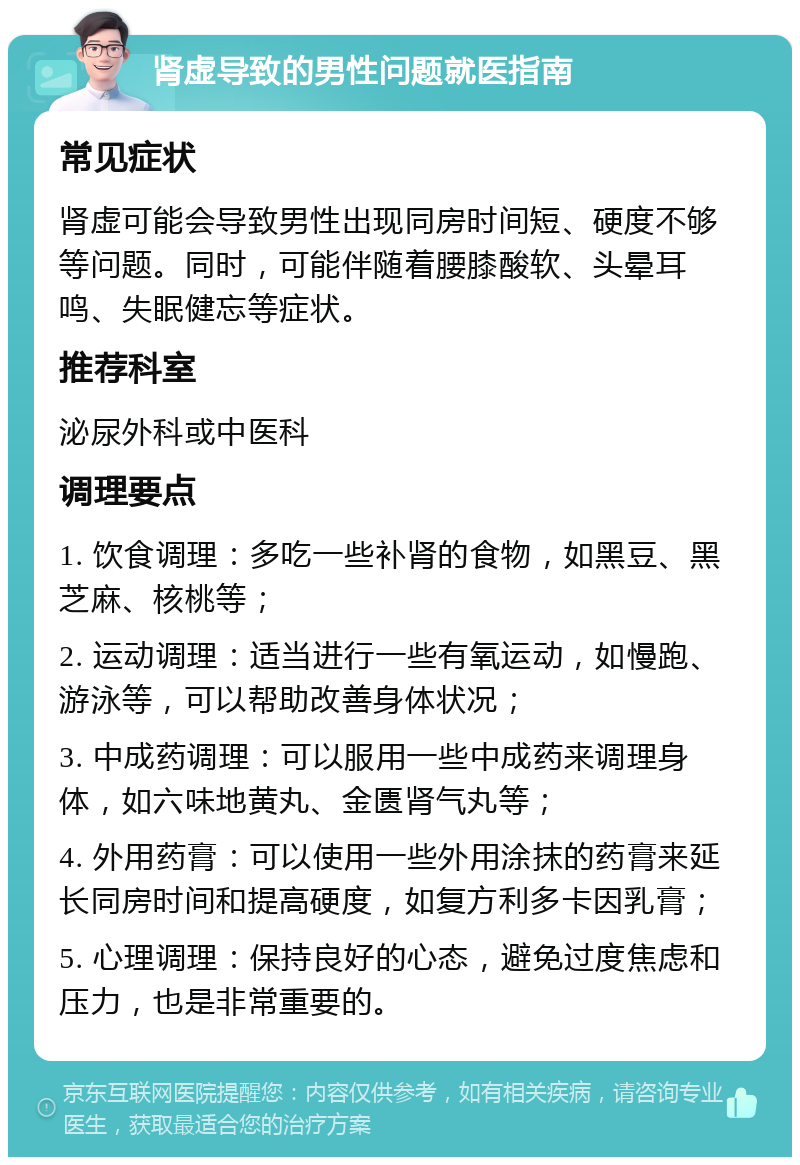 肾虚导致的男性问题就医指南 常见症状 肾虚可能会导致男性出现同房时间短、硬度不够等问题。同时，可能伴随着腰膝酸软、头晕耳鸣、失眠健忘等症状。 推荐科室 泌尿外科或中医科 调理要点 1. 饮食调理：多吃一些补肾的食物，如黑豆、黑芝麻、核桃等； 2. 运动调理：适当进行一些有氧运动，如慢跑、游泳等，可以帮助改善身体状况； 3. 中成药调理：可以服用一些中成药来调理身体，如六味地黄丸、金匮肾气丸等； 4. 外用药膏：可以使用一些外用涂抹的药膏来延长同房时间和提高硬度，如复方利多卡因乳膏； 5. 心理调理：保持良好的心态，避免过度焦虑和压力，也是非常重要的。