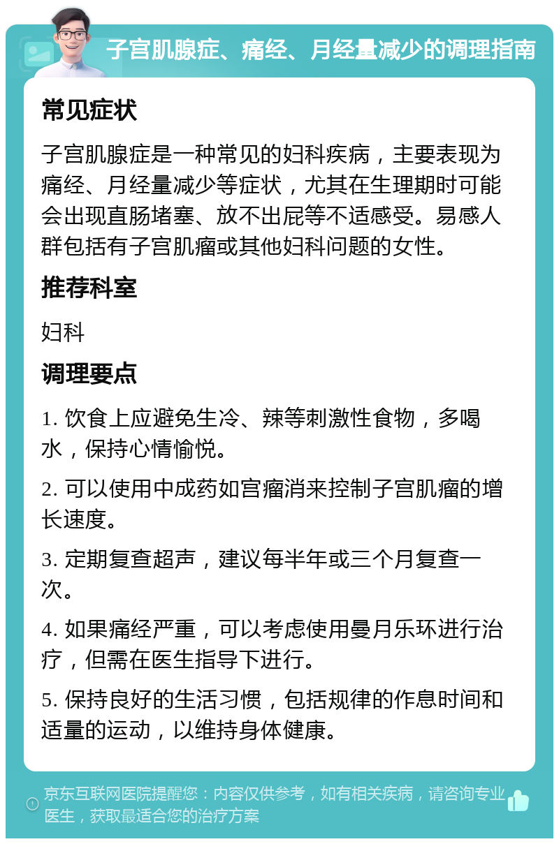 子宫肌腺症、痛经、月经量减少的调理指南 常见症状 子宫肌腺症是一种常见的妇科疾病，主要表现为痛经、月经量减少等症状，尤其在生理期时可能会出现直肠堵塞、放不出屁等不适感受。易感人群包括有子宫肌瘤或其他妇科问题的女性。 推荐科室 妇科 调理要点 1. 饮食上应避免生冷、辣等刺激性食物，多喝水，保持心情愉悦。 2. 可以使用中成药如宫瘤消来控制子宫肌瘤的增长速度。 3. 定期复查超声，建议每半年或三个月复查一次。 4. 如果痛经严重，可以考虑使用曼月乐环进行治疗，但需在医生指导下进行。 5. 保持良好的生活习惯，包括规律的作息时间和适量的运动，以维持身体健康。