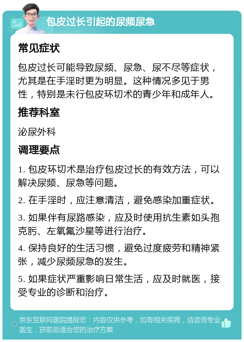 包皮过长引起的尿频尿急 常见症状 包皮过长可能导致尿频、尿急、尿不尽等症状，尤其是在手淫时更为明显。这种情况多见于男性，特别是未行包皮环切术的青少年和成年人。 推荐科室 泌尿外科 调理要点 1. 包皮环切术是治疗包皮过长的有效方法，可以解决尿频、尿急等问题。 2. 在手淫时，应注意清洁，避免感染加重症状。 3. 如果伴有尿路感染，应及时使用抗生素如头孢克肟、左氧氟沙星等进行治疗。 4. 保持良好的生活习惯，避免过度疲劳和精神紧张，减少尿频尿急的发生。 5. 如果症状严重影响日常生活，应及时就医，接受专业的诊断和治疗。