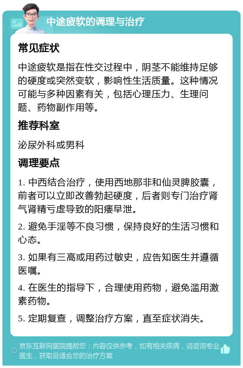 中途疲软的调理与治疗 常见症状 中途疲软是指在性交过程中，阴茎不能维持足够的硬度或突然变软，影响性生活质量。这种情况可能与多种因素有关，包括心理压力、生理问题、药物副作用等。 推荐科室 泌尿外科或男科 调理要点 1. 中西结合治疗，使用西地那非和仙灵脾胶囊，前者可以立即改善勃起硬度，后者则专门治疗肾气肾精亏虚导致的阳痿早泄。 2. 避免手淫等不良习惯，保持良好的生活习惯和心态。 3. 如果有三高或用药过敏史，应告知医生并遵循医嘱。 4. 在医生的指导下，合理使用药物，避免滥用激素药物。 5. 定期复查，调整治疗方案，直至症状消失。