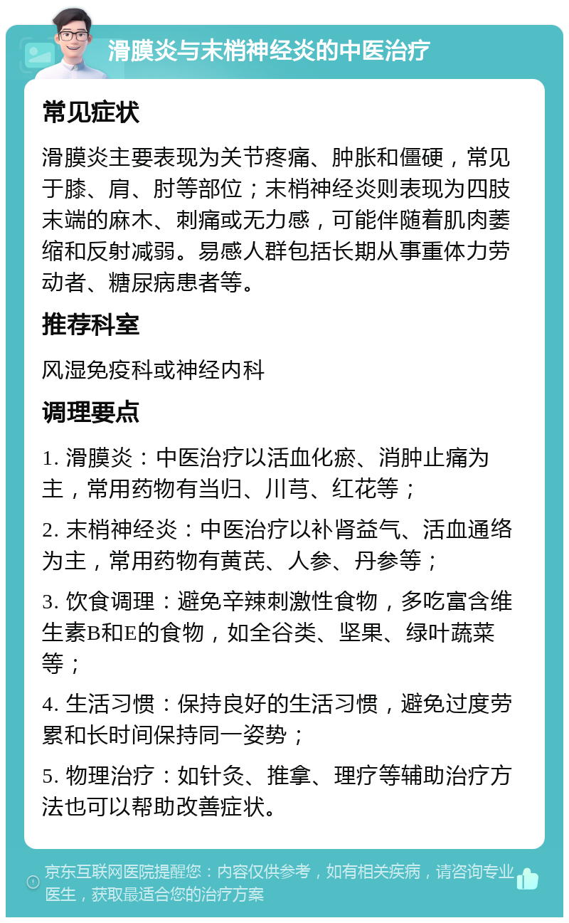 滑膜炎与末梢神经炎的中医治疗 常见症状 滑膜炎主要表现为关节疼痛、肿胀和僵硬，常见于膝、肩、肘等部位；末梢神经炎则表现为四肢末端的麻木、刺痛或无力感，可能伴随着肌肉萎缩和反射减弱。易感人群包括长期从事重体力劳动者、糖尿病患者等。 推荐科室 风湿免疫科或神经内科 调理要点 1. 滑膜炎：中医治疗以活血化瘀、消肿止痛为主，常用药物有当归、川芎、红花等； 2. 末梢神经炎：中医治疗以补肾益气、活血通络为主，常用药物有黄芪、人参、丹参等； 3. 饮食调理：避免辛辣刺激性食物，多吃富含维生素B和E的食物，如全谷类、坚果、绿叶蔬菜等； 4. 生活习惯：保持良好的生活习惯，避免过度劳累和长时间保持同一姿势； 5. 物理治疗：如针灸、推拿、理疗等辅助治疗方法也可以帮助改善症状。