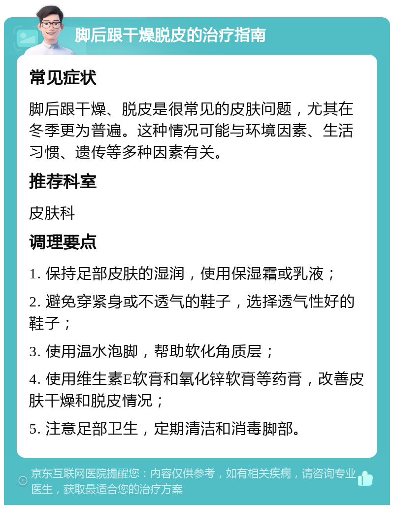 脚后跟干燥脱皮的治疗指南 常见症状 脚后跟干燥、脱皮是很常见的皮肤问题，尤其在冬季更为普遍。这种情况可能与环境因素、生活习惯、遗传等多种因素有关。 推荐科室 皮肤科 调理要点 1. 保持足部皮肤的湿润，使用保湿霜或乳液； 2. 避免穿紧身或不透气的鞋子，选择透气性好的鞋子； 3. 使用温水泡脚，帮助软化角质层； 4. 使用维生素E软膏和氧化锌软膏等药膏，改善皮肤干燥和脱皮情况； 5. 注意足部卫生，定期清洁和消毒脚部。