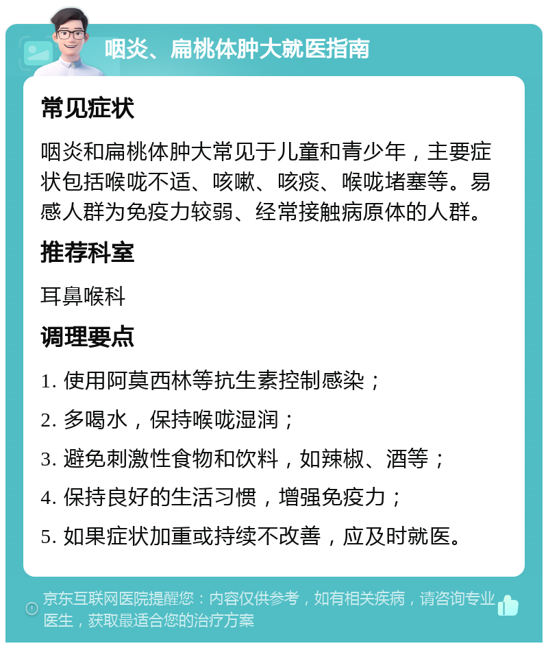 咽炎、扁桃体肿大就医指南 常见症状 咽炎和扁桃体肿大常见于儿童和青少年，主要症状包括喉咙不适、咳嗽、咳痰、喉咙堵塞等。易感人群为免疫力较弱、经常接触病原体的人群。 推荐科室 耳鼻喉科 调理要点 1. 使用阿莫西林等抗生素控制感染； 2. 多喝水，保持喉咙湿润； 3. 避免刺激性食物和饮料，如辣椒、酒等； 4. 保持良好的生活习惯，增强免疫力； 5. 如果症状加重或持续不改善，应及时就医。