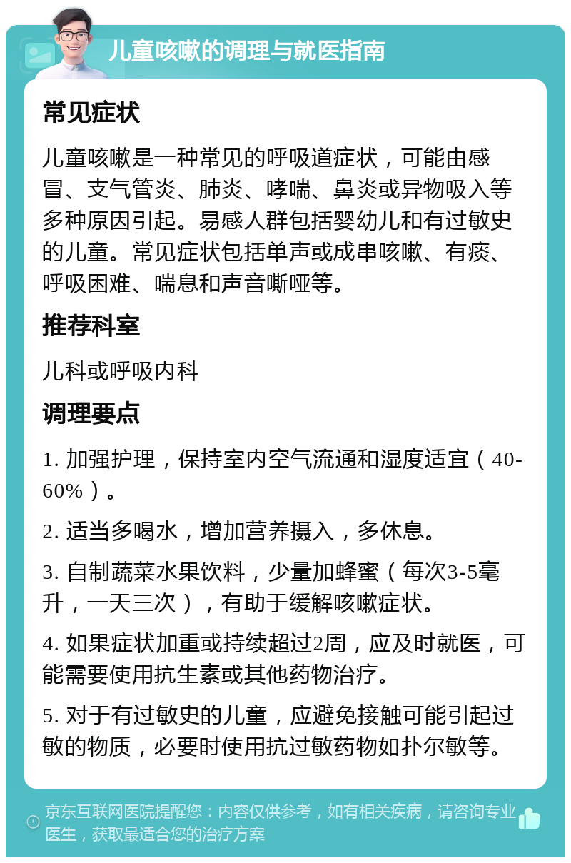 儿童咳嗽的调理与就医指南 常见症状 儿童咳嗽是一种常见的呼吸道症状，可能由感冒、支气管炎、肺炎、哮喘、鼻炎或异物吸入等多种原因引起。易感人群包括婴幼儿和有过敏史的儿童。常见症状包括单声或成串咳嗽、有痰、呼吸困难、喘息和声音嘶哑等。 推荐科室 儿科或呼吸内科 调理要点 1. 加强护理，保持室内空气流通和湿度适宜（40-60%）。 2. 适当多喝水，增加营养摄入，多休息。 3. 自制蔬菜水果饮料，少量加蜂蜜（每次3-5毫升，一天三次），有助于缓解咳嗽症状。 4. 如果症状加重或持续超过2周，应及时就医，可能需要使用抗生素或其他药物治疗。 5. 对于有过敏史的儿童，应避免接触可能引起过敏的物质，必要时使用抗过敏药物如扑尔敏等。