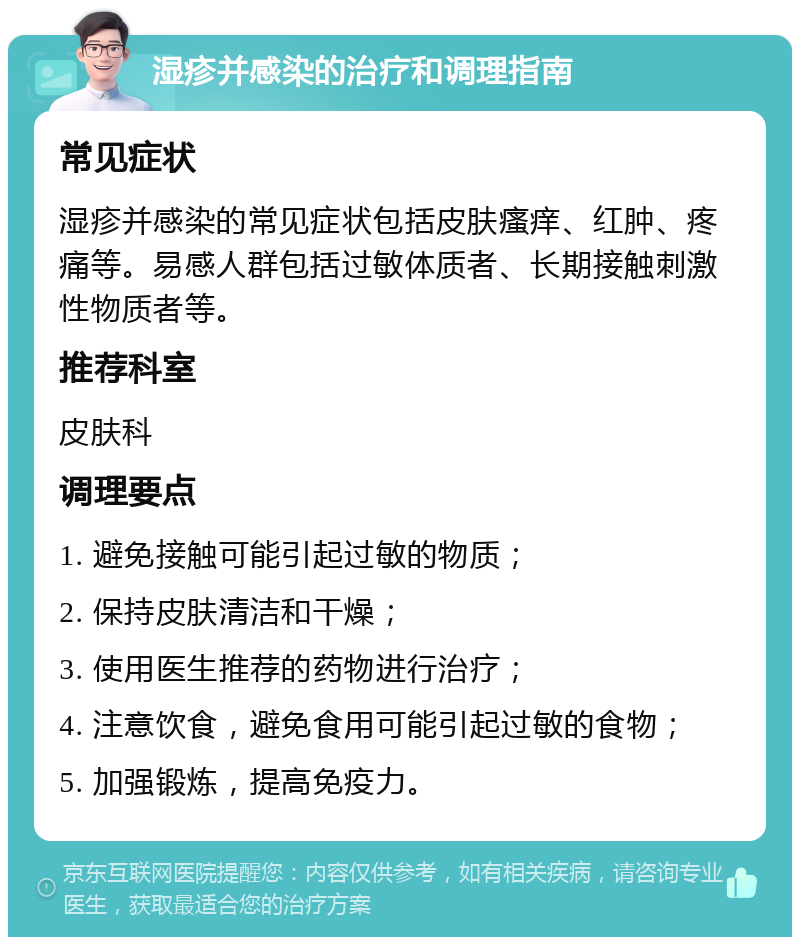 湿疹并感染的治疗和调理指南 常见症状 湿疹并感染的常见症状包括皮肤瘙痒、红肿、疼痛等。易感人群包括过敏体质者、长期接触刺激性物质者等。 推荐科室 皮肤科 调理要点 1. 避免接触可能引起过敏的物质； 2. 保持皮肤清洁和干燥； 3. 使用医生推荐的药物进行治疗； 4. 注意饮食，避免食用可能引起过敏的食物； 5. 加强锻炼，提高免疫力。