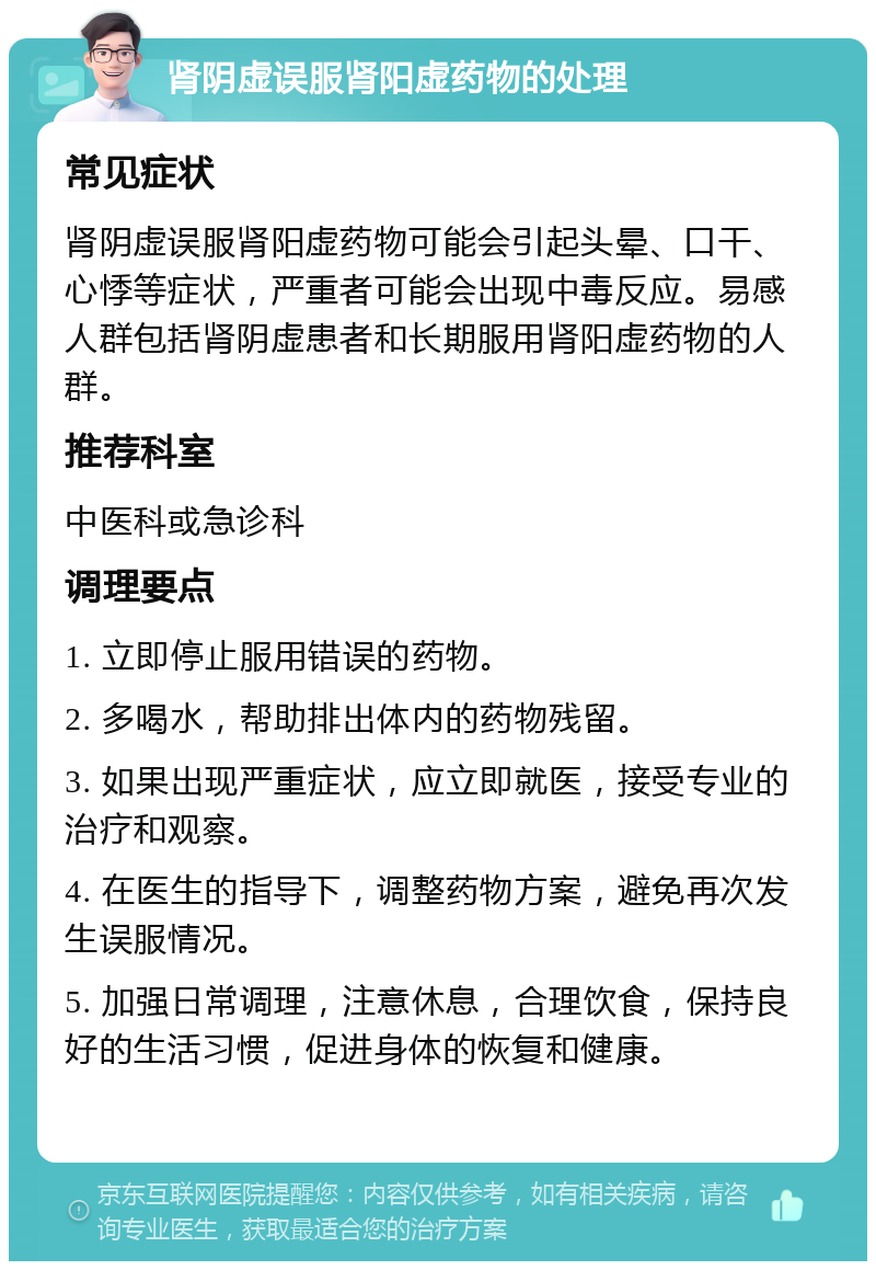 肾阴虚误服肾阳虚药物的处理 常见症状 肾阴虚误服肾阳虚药物可能会引起头晕、口干、心悸等症状，严重者可能会出现中毒反应。易感人群包括肾阴虚患者和长期服用肾阳虚药物的人群。 推荐科室 中医科或急诊科 调理要点 1. 立即停止服用错误的药物。 2. 多喝水，帮助排出体内的药物残留。 3. 如果出现严重症状，应立即就医，接受专业的治疗和观察。 4. 在医生的指导下，调整药物方案，避免再次发生误服情况。 5. 加强日常调理，注意休息，合理饮食，保持良好的生活习惯，促进身体的恢复和健康。