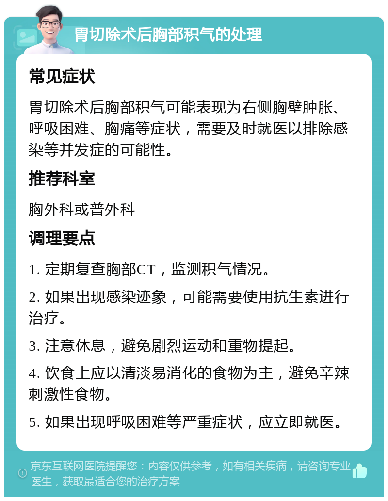 胃切除术后胸部积气的处理 常见症状 胃切除术后胸部积气可能表现为右侧胸壁肿胀、呼吸困难、胸痛等症状，需要及时就医以排除感染等并发症的可能性。 推荐科室 胸外科或普外科 调理要点 1. 定期复查胸部CT，监测积气情况。 2. 如果出现感染迹象，可能需要使用抗生素进行治疗。 3. 注意休息，避免剧烈运动和重物提起。 4. 饮食上应以清淡易消化的食物为主，避免辛辣刺激性食物。 5. 如果出现呼吸困难等严重症状，应立即就医。