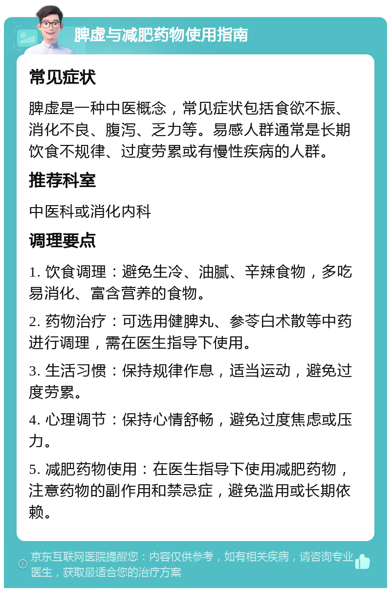 脾虚与减肥药物使用指南 常见症状 脾虚是一种中医概念，常见症状包括食欲不振、消化不良、腹泻、乏力等。易感人群通常是长期饮食不规律、过度劳累或有慢性疾病的人群。 推荐科室 中医科或消化内科 调理要点 1. 饮食调理：避免生冷、油腻、辛辣食物，多吃易消化、富含营养的食物。 2. 药物治疗：可选用健脾丸、参苓白术散等中药进行调理，需在医生指导下使用。 3. 生活习惯：保持规律作息，适当运动，避免过度劳累。 4. 心理调节：保持心情舒畅，避免过度焦虑或压力。 5. 减肥药物使用：在医生指导下使用减肥药物，注意药物的副作用和禁忌症，避免滥用或长期依赖。